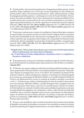 Art. 1º, V, a art. 2º, caput

•• “Partido político. Funcionamento parlamentar. Propaganda partidária gratuita. Fundo

partidário. Surge conflitante com a CF lei que, em face da gradação de votos obtidos por
partido político, afasta o funcionamento parlamentar e reduz, substancialmente, o tempo
de propaganda partidária gratuita e a participação no rateio do Fundo Partidário. Normatização. Inconstitucionalidade. Vácuo. Ante a declaração de inconstitucionalidade de leis,
incumbe atentar para a inconveniência do vácuo normativo, projetando­‑se, no tempo, a
vigência de preceito transitório, isso visando a aguardar nova atuação das Casas do Congresso
Nacional.” (ADI 1.354, Rel. Min. Marco Aurélio, julgamento em 7‑12‑2006, Plenário, DJ
de 30‑3‑2007.) No mesmo sentido: ADI 1.351, Rel. Min. Marco Aurélio, julgamento em
7‑12‑2006, Plenário, DJ de 30‑3‑2007.

•• “Normas que condicionaram o número de candidatos às Câmaras Municipais ao número

de representantes do respectivo partido na Câmara Federal. Alegada afronta ao princípio
da isonomia. Plausibilidade da tese, relativamente aos parágrafos do art. 11, por instituírem
critério caprichoso que não guarda coerência lógica com a disparidade de tratamento neles
estabelecida. Afronta à igualdade caracterizadora do pluralismo político consagrado pela
Carta de 1988.” (ADI 1.355‑MC, Rel. Min. Ilmar Galvão, julgamento em 23‑11‑1995,
Plenário, DJ de 23‑2‑1996.)
Parágrafo único. Todo o poder emana do povo, que o exerce por meio de representantes
eleitos ou diretamente, nos termos desta Constituição.
Art. 2º São Poderes da União, independentes e harmônicos entre si, o Legislativo, o
Executivo e o Judiciário.

•• “É inconstitucional a criação, por Constituição estadual, de órgão de controle administrativo do Poder Judiciário do qual participem representantes de outros Poderes ou entidades.”
(Súmula 649.)

•• “O Plenário, por maioria, julgou parcialmente procedente pedido formulado em ação

direta, proposta pelo PGR, para declarar a inconstitucionalidade da expressão ‘Poder Judiciário’ disposta no parágrafo único do art. 51 do ADCT da Constituição do Estado do Rio
de Janeiro. Ademais, conferiu interpretação conforme a Constituição ao referido parágrafo
para assentar que a participação do Ministério Público no Conselho Estadual de Defesa da
Criança e do Adolescente deve ocorrer na condição de membro­‑convidado e sem direito
a voto (...). Esclareceu que, embora a fundamentação do texto da exordial versasse apenas
acerca da expressão ‘Ministério Público’, o pedido abrangeria todo o parágrafo único do
dispositivo apontado. Dessa forma, asseverou ser inconstitucional a inclusão de membro
do Poder Judiciário no indicado Conselho, dada a potencialidade de quebrantar o princípio
da imparcialidade dos julgadores. Ao acompanhar o relator, o Min. Ricardo Lewandowski
vislumbrou que as iniciativas legislativas que preveem a participação, em determinados
órgãos, de membros de outros Poderes, feririam, em princípio, a separação dos Poderes,
prevista na Constituição.” (ADI 3.463, Rel. Min. Ayres Britto, julgamento em 27‑10‑2011,
Plenário, Informativo 646.)

•• “Deveras, antes de deliberar sobre a existência de poderes discricionários do presidente

da República em matéria de extradição, ou mesmo se essa autoridade se manteve nos lindes
da decisão proferida pelo Colegiado anteriormente, é necessário definir se o ato do chefe de
34

 
