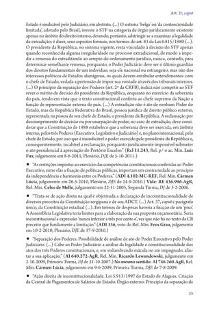 Art. 2º, caput

Estado é sindicável pelo Judiciário, em abstrato. (...) O sistema ‘belga’ ou ‘da contenciosidade
limitada’, adotado pelo Brasil, investe o STF na categoria de órgão juridicamente existente
apenas no âmbito do direito interno, devendo, portanto, adstringir­‑se a examinar a legalidade
da extradição; é dizer, seus aspectos formais, nos termos do art. 83 da Lei 6.815/1980 (...).
O presidente da República, no sistema vigente, resta vinculado à decisão do STF apenas
quando reconhecida alguma irregularidade no processo extradicional, de modo a impedir a remessa do extraditando ao arrepio do ordenamento jurídico, nunca, contudo, para
determinar semelhante remessa, porquanto, o Poder Judiciário deve ser o último guardião
dos direitos fundamentais de um indivíduo, seja ele nacional ou estrangeiro, mas não dos
interesses políticos de Estados alienígenas, os quais devem entabular entendimentos com
o chefe de Estado, vedada a pretensão de impor sua vontade através dos tribunais internos.
(...) O princípio da separação dos Poderes (art. 2º da CRFB), indica não competir ao STF
rever o mérito de decisão do presidente da República, enquanto no exercício da soberania
do país, tendo em vista que o texto constitucional conferiu ao chefe supremo da Nação a
função de representação externa do país. (...) A extradição não é ato de nenhum Poder do
Estado, mas da República Federativa do Brasil, pessoa jurídica de direito público externo,
representada na pessoa de seu chefe de Estado, o presidente da República. A reclamação por
descumprimento de decisão ou por usurpação de poder, no caso de extradição, deve considerar que a Constituição de 1988 estabelece que a soberania deve ser exercida, em âmbito
interno, pelos três Poderes (Executivo, Legislativo e Judiciário) e, no plano internacional, pelo
chefe de Estado, por isso que é insindicável o poder exercido pelo presidente da República e,
consequentemente, incabível a reclamação, porquanto juridicamente impossível submeter
o ato presidencial à apreciação do Pretório Excelso.” (Rcl 11.243, Rel. p/ o ac. Min. Luiz
Fux, julgamento em 8‑6‑2011, Plenário, DJE de 5‑10‑2011.)

•• “As restrições impostas ao exercício das competências constitucionais conferidas ao Poder

Executivo, entre elas a fixação de políticas públicas, importam em contrariedade ao princípio
da independência e harmonia entre os Poderes.” (ADI 4.102‑MC‑REF, Rel. Min. Cármen
Lúcia, julgamento em 26‑5‑2010, Plenário, DJE de 24‑9‑2010.) Vide: RE 436.996‑AgR,
Rel. Min. Celso de Mello, julgamento em 22‑11‑2005, Segunda Turma, DJ de 3‑2‑2006.

•• “Trata­‑se de ação direta na qual é objetivada a declaração de inconstitucionalidade de
diversos preceitos da Constituição sergipana e de seu ADCT. (...) Art. 37, caput e parágrafo
único, da Cons­ti­tui­ção estadual (...). Em termos de despesas haveria a fixação de um ‘piso’.
A As­sem­bleia Legislativa teria limites para a elaboração da sua proposta orçamentária. Seria
inconstitucional a expressão ‘nunca inferior a três por cento e’, vez que não há no texto da CB
preceito que fundamente a limitação.” (ADI 336, voto do Rel. Min. Eros Grau, julgamento
em 10‑2‑2010, Plenário, DJE de 17‑9‑2010.)

•• “Separação dos Poderes. Possibilidade de análise de ato do Poder Executivo pelo Poder
Judiciário. (...) Cabe ao Poder Judiciário a análise da legalidade e constitucionalidade dos
atos dos três Poderes constitucionais, e, em vislumbrando mácula no ato impugnado, afastar a sua aplicação.” (AI 640.272‑AgR, Rel. Min. Ricardo Lewandowski, julgamento em
2‑­10‑2009, Primeira Turma, DJ de 31‑10‑2007.) No mesmo sentido: AI 746.260‑AgR, Rel.
Min. Cármen Lúcia, julgamento em 9‑6‑2009, Primeira Turma, DJE de 7‑8‑2009.

•• “Ação direita de inconstitucionalidade. Lei 5.913/1997 do Estado de Alagoas. Criação

da Central de Pagamentos de Salários do Estado. Órgão externo. Princípio da separação de
35

 