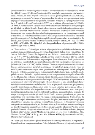 Art. 2º, caput

Ministério Público por resolução dissocia­‑se da necessária reserva de lei em sentido estrito
(art. 128, § 5º, e art. 129, IX, da Constituição). Por outro lado, o suplente não estaria autorizado a postular, em nome próprio, a aplicação da sanção que assegura a fidelidade partidária,
uma vez que o mandato ‘pertenceria’ ao partido. Por fim, dizem os requerentes que o ato
impugnado invadiu competência legislativa, violando o princípio da separação dos Poderes
(arts. 2º e 60, § 4º, III, da Constituição). O STF, por ocasião do julgamento dos MS 26.602,
26.603 e 26.604 reconheceu a existência do dever constitucional de observância do princípio
da fidelidade partidária. Ressalva do entendimento então manifestado pelo ministro relator.
Não faria sentido a Corte reconhecer a existência de um direito constitucional sem prever um
instrumento para assegurá­‑lo. As resoluções impugnadas surgem em contexto excepcional
e transitório, tão somente como mecanismos para salvaguardar a observância da fidelidade
partidária enquanto o Poder Legislativo, órgão legitimado para resolver as tensões típicas da
matéria, não se pronunciar. São constitucionais as Resoluções 22.610/2007 e 22.733/2008
do TSE.” (ADI 3.999 e ADI 4.086, Rel. Min. Joaquim Barbosa, julgamento em 12‑11‑2008,
Plenário, DJE de 17‑4‑2009.)

•• “Em conclusão, o Tribunal, por maioria, julgou procedente pedido formulado em ação

declaratória de constitucionalidade, proposta pelo presidente da República e pelas Mesas do
Senado Federal e da Câmara dos Deputados, para declarar a constitucionalidade do art. 1º
da Lei 9.494/1997 (...). Entendeu­‑se, tendo em vista a jurisprudência do STF no sentido
da admissibilidade de leis restritivas ao poder geral de cautela do juiz, desde que fundadas
no critério da razoabilidade, que a referida norma não viola o princípio do livre acesso ao
Judiciário (CF, art. 5º, XXXV). O Min. Menezes Direito, acompanhando o relator, acrescentou aos seus fundamentos que a tutela antecipada é criação legal, que poderia ter vindo ao
mundo jurídico com mais exigências do que veio, ou até mesmo poderia ser revogada pelo
legislador ordinário. Asseverou que seria uma contradição afirmar que o instituto criado
pela lei oriunda do Poder Legislativo competente não pudesse ser revogada, substituída
ou modificada, haja vista que isto estaria na raiz das sociedades democráticas, não sendo
admissível trocar as competências distribuídas pela CF. Considerou que o Supremo tem o
dever maior de interpretar a Constituição, cabendo­‑lhe dizer se uma lei votada pelo Parlamento está ou não em conformidade com o Texto Magno, sendo imperativo que, para isso,
encontre a viabilidade constitucional de assim proceder. Concluiu que, no caso, o fato de o
Congresso Nacional votar lei, impondo condições para o deferimento da tutela antecipada,
instituto processual nascido do processo legislativo, não cria qualquer limitação ao direito do
magistrado enquanto manifestação do Poder do Estado, presente que as limitações guardam
consonância com o sistema positivo. Frisou que os limites para concessão de antecipação da
tutela criados pela lei sob exame não discrepam da disciplina positiva que impõe o duplo grau
obrigatório de jurisdição nas sentenças contra a União, os Estados e os Municípios, bem assim
as respectivas autarquias e fundações de direito público, alcançando até mesmo os embargos
do devedor julgados procedentes, no todo ou em parte, contra a Fazenda Pública, não se
podendo dizer que tal regra seja inconstitucional. Os Mins. Ricardo Lewandowski, Joaquim
Barbosa, Ellen Gracie e Gilmar Mendes incorporaram aos seus votos os adendos do Min.
Menezes Direito.” (ADC 4, Rel. p/ o ac. Min. Celso de Mello, julgamento em 1º‑10‑2008,
Plenário, Informativo 522.)

•• “Formação de quadrilha e gestão fraudulenta de instituição financeira. Competência.

Especialização de vara por resolução do Poder Judiciário. Ofensa ao princípio do juiz natural
37

 