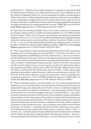 Art. 2º, caput

na forma da lei’. (...) Donde não há excogitar usurpação de competência reservada do chefe
do Poder Executivo. Ademais, e esta é observação decisiva que se opôs e sublinhou no curso
dos debates do julgamento deste caso, a norma impugnada não implica restrição alguma à
definição dos termos e condições das licitações para concessão e permissão de serviço público,
porque se dirige apenas ao regime de execução dos contratos dessas classes, o qual, no curso da
prestação, não pode ser modificado por lei, para efeito de outorga de gratuidade não prevista
nos editais, sem indicação da correspondente fonte de custeio.” (ADI 3.225, voto do Rel. Min.
Cezar Peluso, julgamento em 17‑9‑2007, Plenário, DJ de 26‑10‑2007.)

•• “Ação direta de inconstitucionalidade. Reserva de iniciativa. Aumento de remuneração

de servidores. Perdão por falta ao trabalho. Inconstitucionalidade. Lei 1.115/1988 do Estado
de Santa Catarina. Projeto de lei de iniciativa do governador emendado pela Assembleia
Legislativa. Fere o art. 61, § 1º, II, a, da CF de 1988 emenda parlamentar que disponha sobre
aumento de remuneração de servidores públicos estaduais. Precedentes. Ofende o art. 61,
§ 1º, II, c, e o art. 2º da CF de 1988 emenda parlamentar que estabeleça perdão a servidores
por falta ao trabalho. Precedentes. Pedido julgado procedente.” (ADI 13, Rel. Min. Joaquim
Barbosa, julgamento em 17‑9‑2007, Plenário, DJ de 28‑9‑2007.)

•• “Trata­‑se de ação direta na qual se pretende seja declarada inconstitucional lei amazonense

que dispõe sobre a realização gratuita do exame de DNA. (...) Os demais incisos do art. 2º, no
entanto, não guardam compatibilidade com o texto constitucional. (...) No caso, no entanto, o
preceito legal marca prazo para que o Executivo exerça função regulamentar de sua atribuição,
o que ocorre amiúde, mas não deixa de afrontar o princípio da interdependência e harmonia
entre os Poderes. A determinação de prazo para que o chefe do Executivo exerça função
que lhe incumbe originariamente, sem que expressiva de dever de regulamentar, tenho­‑a
por inconstitucional. Nesse sentido, veja­‑se a ADI 2.393, Rel. Min. Sydney Sanches, DJ de
28‑3‑2003, e a ADI 546, Rel. Min. Moreira Alves, DJ de 14‑4‑2000. (...) Ante o exposto, julgo
parcialmente procedente o pedido formulado e declaro inconstitucionais os incisos I, III e
IV, do art. 2º, bem como a expressão ‘no prazo de sessenta dias a contar da sua publicação’,
constante do caput do art. 3º da Lei 50/2004 do Estado do Amazonas.” (ADI 3.394, voto
do Rel. Min. Eros Grau, julgamento em 2‑4‑2007, Plenário, DJE de 15‑8‑2008.)

•• “Poder constituinte estadual: autonomia (ADCT, art. 11): restrições jurisprudenciais

inaplicáveis ao caso. É da jurisprudência assente do Supremo Tribunal que afronta o princípio
fundamental da separação a independência dos Poderes o trato em constituições estaduais de
matéria, sem caráter essencialmente constitucional – assim, por exemplo, a relativa à fixação
de vencimentos ou à concessão de vantagens específicas a servidores públicos –, que caracterize fraude à iniciativa reservada ao Poder Executivo de leis ordinárias a respeito: precedentes.
A jurisprudência restritiva dos poderes da Assembleia Constituinte do Estado­‑membro não
alcança matérias às quais, delas cuidando, a CR emprestou alçada constitucional. Anistia de
infrações disciplinares de servidores estaduais: competência do Estado­‑membro respectivo.
Só quando se cuidar de anistia de crimes – que se caracteriza como abolitio criminis de efeito
temporário e só retroativo – a competência exclusiva da União se harmoniza com a competência federal privativa para legislar sobre direito penal; ao contrário, conferir à União – e
somente a ela – o poder de anistiar infrações administrativas de servidores locais constituiria
exceção radical e inexplicável ao dogma fundamental do princípio federativo – qual seja, a
autonomia administrativa de Estados e Municípios – que não é de presumir, mas, ao contrá42

 