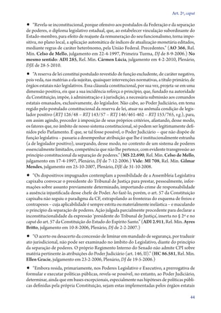 Art. 2º, caput

•• “Revela­‑se inconstitucional, porque ofensivo aos postulados da Federação e da separação

de poderes, o diploma legislativo estadual, que, ao estabelecer vinculação subordinante do
Es­ta­do­‑mem­bro, para efeito de reajuste da remuneração do seu funcionalismo, torna impositiva, no plano local, a aplicação automática de índices de atualização monetária editados,
mediante regras de caráter heterônomo, pela União Federal. Precedentes.” (AO 366, Rel.
Min. Celso de Mello, julgamento em 22‑4‑1997, Primeira Turma, DJ de 8‑9‑2006.) No
mesmo sentido: ADI 285, Rel. Min. Cármen Lúcia, julgamento em 4‑2‑2010, Plenário,
DJE de 28‑5‑2010.

•• “A reserva de lei constitui postulado revestido de função excludente, de caráter negativo,

pois veda, nas matérias a ela sujeitas, quaisquer intervenções normativas, a título primário, de
órgãos estatais não legislativos. Essa cláusula constitucional, por sua vez, projeta­‑se em uma
dimensão positiva, eis que a sua incidência reforça o princípio, que, fundado na autoridade
da Constituição, impõe, à administração e à jurisdição, a necessária submissão aos comandos
estatais emanados, exclusivamente, do legislador. Não cabe, ao Poder Judiciário, em tema
regido pelo postulado constitucional da reserva de lei, atuar na anômala condição de legislador positivo (RTJ 126/48 – RTJ 143/57 – RTJ 146/461‑462 – RTJ 153/765, v.g.), para,
em assim agindo, proceder à imposição de seus próprios critérios, afastando, desse modo,
os fatores que, no âmbito de nosso sistema constitucional, só podem ser legitimamente definidos pelo Parlamento. É que, se tal fosse possível, o Poder Judiciário – que não dispõe de
função legislativa – passaria a desempenhar atribuição que lhe é institucionalmente estranha
(a de legislador positivo), usurpando, desse modo, no contexto de um sistema de poderes
essencialmente limitados, competência que não lhe pertence, com evidente transgressão ao
princípio constitucional da separação de poderes.” (MS 22.690, Rel. Min. Celso de Mello,
julgamento em 17‑4‑1997, Plenário, DJ de 7‑12‑2006.) Vide: MI 708, Rel. Min. Gilmar
Mendes, julgamento em 25‑10‑2007, Plenário, DJE de 31‑10‑2008.

•• “Os dispositivos impugnados contemplam a possibilidade de a Assembleia Legislativa
capixaba convocar o presidente do Tribunal de Justiça para prestar, pessoalmente, informações sobre assunto previamente determinado, importando crime de responsabilidade
a ausência injustificada desse chefe de Poder. Ao fazê­‑lo, porém, o art. 57 da Constituição
capixaba não seguiu o paradigma da CF, extrapolando as fronteiras do esquema de freios e
contrapesos – cuja aplicabilidade é sempre estrita ou materialmente inelástica – e maculando
o princípio da separação de poderes. Ação julgada parcialmente procedente para declarar a
inconstitucionalidade da expressão ‘presidente do Tribunal de Justiça’, inserta no § 2º e no
caput do art. 57 da Constituição do Estado do Espírito Santo.” (ADI 2.911, Rel. Min. Ayres
Britto, julgamento em 10‑8­­‑2006, Plenário, DJ de 2‑2‑2007.)

•• “O acerto ou desacerto da concessão de liminar em mandado de segurança, por traduzir

ato jurisdicional, não pode ser examinado no âmbito do Legislativo, diante do princípio
da separação de poderes. O próprio Regimento Interno do Senado não admite CPI sobre
matéria pertinente às atribuições do Poder Judiciário (art. 146, II).” (HC 86.581, Rel. Min.
Ellen Gracie, julgamento em 23‑2‑2006, Plenário, DJ de 19‑5‑2006.)

•• “Embora resida, primariamente, nos Poderes Legislativo e Executivo, a prerrogativa de
formular e executar políticas públicas, revela­‑se possível, no entanto, ao Poder Judiciário,
determinar, ainda que em bases excepcionais, especialmente nas hipóteses de políticas públicas definidas pela própria Constituição, sejam estas implementadas pelos órgãos estatais

44

 