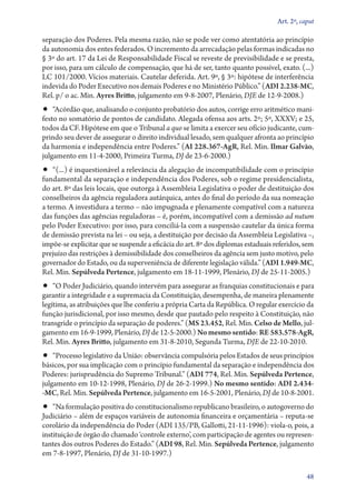 Art. 2º, caput

separação dos Poderes. Pela mesma razão, não se pode ver como atentatória ao princípio
da autonomia dos entes federados. O incremento da arrecadação pelas formas indicadas no
§ 3º do art. 17 da Lei de Responsabilidade Fiscal se reveste de previsibilidade e se presta,
por isso, para um cálculo de compensação, que há de ser, tanto quanto possível, exato. (...)
LC 101/2000. Vícios materiais. Cautelar deferida. Art. 9º, § 3º: hipótese de interferência
indevida do Poder Executivo nos demais Poderes e no Ministério Público.” (ADI 2.238‑MC,
Rel. p/ o ac. Min. Ayres Britto, julgamento em 9‑8‑2007, Plenário, DJE de 12‑9‑2008.)

•• “Acórdão que, analisando o conjunto probatório dos autos, corrige erro aritmético mani-

festo no somatório de pontos de candidato. Alegada ofensa aos arts. 2º; 5º, XXXV; e 25,
todos da CF. Hipótese em que o Tribunal a quo se limita a exercer seu ofício judicante, cumprindo seu dever de assegurar o direito individual lesado, sem qualquer afronta ao princípio
da harmonia e independência entre Poderes.” (AI 228.367‑AgR, Rel. Min. Ilmar Galvão,
julgamento em 11‑4‑2000, Primeira Turma, DJ de 23‑6‑2000.)

•• “(...) é inquestionável a relevância da alegação de incompatibilidade com o princípio

fundamental da separação e independência dos Poderes, sob o regime presidencialista,
do art. 8º das leis locais, que outorga à Assembleia Legislativa o poder de destituição dos
conselheiros da agência reguladora autárquica, antes do final do período da sua nomeação
a termo. A investidura a termo – não impugnada e plenamente compatível com a natureza
das funções das agências reguladoras – é, porém, incompatível com a demissão ad nutum
pelo Poder Executivo: por isso, para conciliá­‑la com a suspensão cautelar da única forma
de demissão prevista na lei – ou seja, a destituição por decisão da Assembleia Legislativa –,
impõe­‑se explicitar que se suspende a eficácia do art. 8º dos diplomas estaduais referidos, sem
prejuízo das restrições à demissibilidade dos conselheiros da agência sem justo motivo, pelo
governador do Estado, ou da superveniência de diferente legislação válida.” (ADI 1.949‑MC,
Rel. Min. Sepúlveda Pertence, julgamento em 18‑11‑1999, Plenário, DJ de 25‑11‑2005.)

•• “O Poder Judiciário, quando intervém para assegurar as franquias constitucionais e para
garantir a integridade e a supremacia da Constituição, desempenha, de maneira plenamente
legítima, as atribuições que lhe conferiu a própria Carta da República. O regular exercício da
função jurisdicional, por isso mesmo, desde que pautado pelo respeito à Constituição, não
transgride o princípio da separação de poderes.” (MS 23.452, Rel. Min. Celso de Mello, julgamento em 16‑9‑1999, Plenário, DJ de 12‑5‑2000.) No mesmo sentido: RE 583.578‑AgR,
Rel. Min. Ayres Britto, julgamento em 31‑8‑2010, Segunda Turma, DJE de 22‑10‑2010.

•• “Processo legislativo da União: observância compulsória pelos Estados de seus princípios

básicos, por sua implicação com o princípio fundamental da separação e independência dos
Poderes: jurisprudência do Supremo Tribunal.” (ADI 774, Rel. Min. Sepúlveda Pertence,
julgamento em 10‑12‑1998, Plenário, DJ de 26‑2‑1999.) No mesmo sentido: ADI 2.434­­
‑MC, Rel. Min. Sepúlveda Pertence, julgamento em 16‑5‑2001, Plenário, DJ de 10‑8‑2001.

•• “Na formulação positiva do constitucionalismo republicano brasileiro, o autogoverno do

Judiciário – além de espaços variáveis de autonomia financeira e orçamentária – reputa­‑se
corolário da independência do Poder (ADI 135/PB, Gallotti, 21‑11‑1996): viola­‑o, pois, a
instituição de órgão do chamado ‘controle externo’, com participação de agentes ou representantes dos outros Poderes do Estado.” (ADI 98, Rel. Min. Sepúlveda Pertence, julgamento
em 7‑8‑1997, Plenário, DJ de 31‑10‑1997.)
48

 