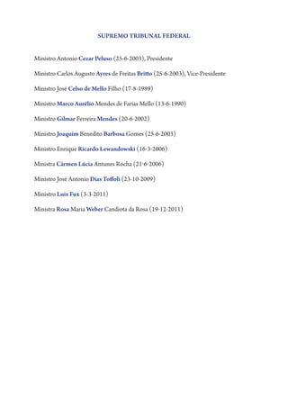 SUPREMO TRIBUNAL FEDERAL
Ministro Antonio Cezar Peluso (25-6-2003), Presidente
Ministro Carlos Augusto Ayres de Freitas Britto (25-6-2003), Vice-Presidente
Ministro José Celso de Mello Filho (17-8-1989)
Ministro Marco Aurélio Mendes de Farias Mello (13-6-1990)
Ministro Gilmar Ferreira Mendes (20-6-2002)
Ministro Joaquim Benedito Barbosa Gomes (25-6-2003)
Ministro Enrique Ricardo Lewandowski (16-3-2006)
Ministra Cármen Lúcia Antunes Rocha (21-6-2006)
Ministro José Antonio Dias Toffoli (23-10-2009)
Ministro Luiz Fux (3-3-2011)
Ministra Rosa Maria Weber Candiota da Rosa (19-12-2011)

 