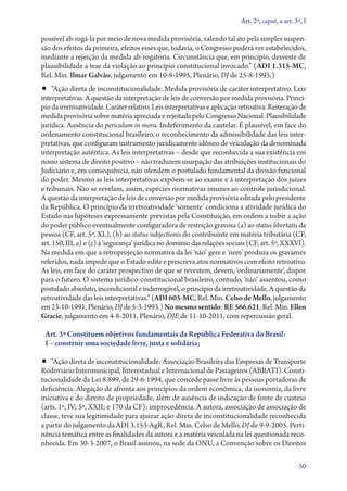 Art. 2º, caput, a art. 3º, I

possível ab­‑rogá­‑la por meio de nova medida provisória, valendo tal ato pela simples suspensão dos efeitos da primeira, efeitos esses que, todavia, o Congresso poderá ver estabelecidos,
mediante a rejeição da medida ab­‑rogatória. Circunstância que, em princípio, desveste de
plausibilidade a tese da violação ao princípio constitucional invocado.” (ADI 1.315‑MC,
Rel. Min. Ilmar Galvão, julgamento em 10‑8‑1995, Plenário, DJ de 25‑8‑1995.)

•• “Ação direta de inconstitucionalidade. Medida provisória de caráter interpretativo. Leis

interpretativas. A questão da interpretação de leis de conversão por medida provisória. Princípio da irretroatividade. Caráter relativo. Leis interpretativas e aplicação retroativa. Reiteração de
medida provisória sobre matéria apreciada e rejeitada pelo Congresso Nacional. Plausibilidade
jurídica. Ausência do periculum in mora. Indeferimento da cautelar. É plausível, em face do
ordenamento constitucional brasileiro, o reconhecimento da admissibilidade das leis interpretativas, que configuram instrumento juridicamente idôneo de veiculação da denominada
interpretação autêntica. As leis interpretativas – desde que reconhecida a sua existência em
nosso sistema de direito positivo – não traduzem usurpação das atribuições institucionais do
Judiciário e, em consequência, não ofendem o postulado fundamental da divisão funcional
do poder. Mesmo as leis interpretativas expõem­‑se ao exame e à interpretação dos juízes
e tribunais. Não se revelam, assim, espécies normativas imunes ao controle jurisdicional.
A questão da interpretação de leis de conversão por medida provisória editada pelo presidente
da República. O princípio da irretroatividade ‘somente’ condiciona a atividade jurídica do
Estado nas hipóteses expressamente previstas pela Constituição, em ordem a inibir a ação
do poder público eventualmente configuradora de restrição gravosa (a) ao status libertatis da
pessoa (CF, art. 5º, XL), (b) ao status subjectionis do contribuinte em matéria tributária (CF,
art. 150, III, a) e (c) à ‘segurança’ jurídica no domínio das relações sociais (CF, art. 5º, XXXVI).
Na medida em que a retroprojeção normativa da lei ‘não’ gere e ‘nem’ produza os gravames
referidos, nada impede que o Estado edite e prescreva atos normativos com efeito retroativo.
As leis, em face do caráter prospectivo de que se revestem, devem, ‘ordinariamente’, dispor
para o futuro. O sistema jurídico­‑constitucional brasileiro, contudo, ‘não’ assentou, como
postulado absoluto, incondicional e inderrogável, o princípio da irretroatividade. A questão da
retroatividade das leis interpretativas.” (ADI 605‑MC, Rel. Min. Celso de Mello, julgamento
em 23‑10‑1991, Plenário, DJ de 5‑3‑1993.) No mesmo sentido: RE 566.621, Rel. Min. Ellen
Gracie, julgamento em 4‑8‑2011, Plenário, DJE de 11‑10‑2011, com repercussão geral.
Art. 3º Constituem objetivos fundamentais da República Federativa do Brasil:
I – construir uma sociedade livre, justa e solidária;

•• “Ação direta de inconstitucionalidade: Associação Brasileira das Empresas de Transporte

Rodoviário Intermunicipal, Interestadual e Internacional de Passageiros (ABRATI). Constitucionalidade da Lei 8.899, de 29‑6‑1994, que concede passe livre às pessoas portadoras de
deficiência. Alegação de afronta aos princípios da ordem econômica, da isonomia, da livre
iniciativa e do direito de propriedade, além de ausência de indicação de fonte de custeio
(arts. 1º, IV; 5º, XXII; e 170 da CF): improcedência. A autora, associação de associação de
classe, teve sua legitimidade para ajuizar ação direta de inconstitucionalidade reconhecida
a partir do julgamento da ADI 3.153‑AgR, Rel. Min. Celso de Mello, DJ de 9‑9‑2005. Pertinência temática entre as finalidades da autora e a matéria veiculada na lei questionada reconhecida. Em 30‑­ ‑2007, o Brasil assinou, na sede da ONU, a Convenção sobre os Direitos
3
50

 