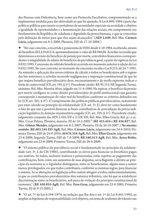 Art. 3º, I

das Pessoas com De­­
ficiência, bem como seu Protocolo Facultativo, comprometendo­‑se a
implementar medidas para dar efetividade ao que foi ajustado. A Lei 8.899/1994 é parte das
políticas públicas para inserir os portadores de necessidades especiais na sociedade e objetiva
a igualdade de oportunidades e a humanização das relações sociais, em cumprimento aos
fundamentos da República de cidadania e dignidade da pessoa humana, o que se concretiza
pela definição de meios para que eles sejam alcançados.” (ADI 2.649, Rel. Min. Cármen
Lúcia, julgamento em 8‑5‑2008, Plenário, DJE de 17‑10‑2008.)

•• “No caso concreto, a recorrida é pensionista do INSS desde 4‑10‑1994, recebendo, através

do benefício 055.419.615‑8, aproximadamente o valor de R$ 948,68. Acórdão recorrido que
determinou a revisão do benefício de pensão por morte, com efeitos financeiros correspondentes à integralidade do salário de benefícios da previdência geral, a partir da vigência da Lei
9.032/1995. Concessão do referido benefício ocorrida em momento anterior à edição da Lei
9.032/1995. No caso concreto, ao momento da concessão, incidia a Lei 8.213, de 24‑7‑1991.
Ao estender a aplicação dos novos critérios de cálculo a todos os beneficiários sob o regime
das leis anteriores, o acórdão recorrido negligenciou a imposição constitucional de que lei
que majora benefício previdenciário deve, necessariamente e de modo expresso, indicar a
fonte de custeio total (CF, art. 195, § 5º). Precedente citado: RE 92.312/SP, Segunda Turma,
unânime, Rel. Min. Moreira Alves, julgado em 11‑4‑1980. Na espécie, o benefício da pensão
por morte configura­‑se como direito previdenciário de perfil institucional cuja garantia
corresponde à manutenção do valor real do benefício, conforme os critérios definidos em
lei (CF, art. 201, § 4º). O cumprimento das políticas públicas previdenciárias, exatamente
por estar calcado no princípio da solidariedade (CF, art. 3º, I), deve ter como fundamento
o fato de que não é possível dissociar as bases contributivas de arrecadação da prévia indicação legislativa da dotação orçamentária exigida (CF, art. 195, § 5º). Precedente citado:
julgamento conjunto das ADI 3.105/DF e 3.128/DF, Rel. Min. Ellen Gracie, Rel. p/ o ac.
Min. Cezar Peluso, Plenário, maioria, DJ de 18‑2‑2005.” (RE 415.454 e RE 416.827, Rel.
Min. Gilmar Mendes, julgamento em 8‑2‑2007, Plenário, DJ de 26‑10‑2007.) No mesmo
sentido: RE 603.344‑ED‑AgR, Rel. Min. Cármen Lúcia, julgamento em 24‑8‑2010, Primeira Turma, DJE de 24‑9‑2010; AI 676.318‑AgR, Rel. Min. Ellen Gracie, julgamento em
23‑6‑2009, Segunda Turma, DJE de 7‑8‑2009; RE 540.513‑AgR, Rel. Min. Ayres Britto,
julgamento em 23‑6‑2009, Primeira Turma, DJE de 28‑8‑2009.

•• “O sistema público de previdência social é fundamentado no princípio da solidarie-

dade (art. 3º, I, da CB/1988), contribuindo os ativos para financiar os benefícios pagos
aos inativos. Se todos, inclusive inativos e pensionistas, estão sujeitos ao pagamento das
contribuições, bem como aos aumentos de suas alíquotas, seria flagrante a afronta ao princípio da isonomia se o legislador distinguisse, entre os beneficiários, alguns mais e outros
menos privilegiados, eis que todos contribuem, conforme as mesmas regras, para financiar
o sistema. Se as alterações na legislação sobre custeio atingem a todos, indiscriminadamente,
já que as contribuições previdenciárias têm natureza tributária, não há que se estabelecer
discriminação entre os beneficiários, sob pena de violação do princípio constitucional da
isonomia.” (RE 450.855‑AgR, Rel. Min. Eros Grau, julgamento em 23‑8‑2005, Primeira
Turma, DJ de 9‑12‑2005.)

•• “O art. 7º da Lei 6.194/1974, na redação que lhe deu o art. 1º da Lei 8.441/1992, ao
ampliar as hipóteses de responsabilidade civil objetiva, em tema de acidentes de trânsito nas

51

 