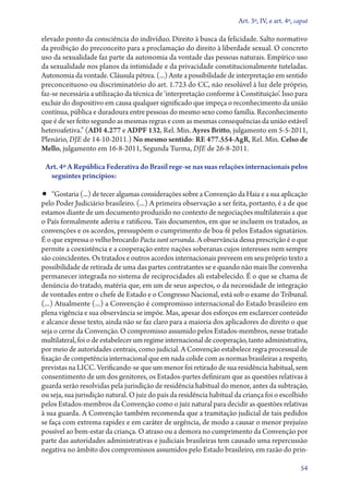 Art. 3º, IV, e art. 4º, caput

elevado ponto da consciência do indivíduo. Direito à busca da felicidade. Salto normativo
da proibição do preconceito para a proclamação do direito à liberdade sexual. O concreto
uso da sexualidade faz parte da autonomia da vontade das pessoas naturais. Empírico uso
da sexualidade nos planos da intimidade e da privacidade constitucionalmente tuteladas.
Autonomia da vontade. Cláusula pétrea. (...) Ante a possibilidade de interpretação em sentido
preconceituoso ou discriminatório do art. 1.723 do CC, não resolúvel à luz dele próprio,
faz­‑se necessária a utilização da técnica de ‘interpretação conforme à Constituição’. Isso para
excluir do dispositivo em causa qualquer significado que impeça o reconhecimento da união
contínua, pública e duradoura entre pessoas do mesmo sexo como família. Reconhecimento
que é de ser feito segundo as mesmas regras e com as mesmas consequências da união estável
heteroafetiva.” (ADI 4.277 e ADPF 132, Rel. Min. Ayres Britto, julgamento em 5‑5‑2011,
Plenário, DJE de 14‑10‑2011.) No mesmo sentido: RE 477.554‑AgR, Rel. Min. Celso de
Mello, julgamento em 16‑8‑2011, Segunda Turma, DJE de 26‑8‑2011.
Art. 4º A República Federativa do Brasil rege­‑se nas suas relações internacionais pelos
seguintes princípios:

•• “Gostaria (...) de tecer algumas considerações sobre a Convenção da Haia e a sua aplicação

pelo Poder Judiciário brasileiro. (...) A primeira observação a ser feita, portanto, é a de que
estamos diante de um documento produzido no contexto de negociações multilaterais a que
o País formalmente aderiu e ratificou. Tais documentos, em que se incluem os tratados, as
convenções e os acordos, pressupõem o cumprimento de boa­‑fé pelos Estados signatários.
É o que expressa o velho brocardo Pacta sunt servanda. A observância dessa prescrição é o que
permite a coexistência e a cooperação entre nações soberanas cujos interesses nem sempre
são coincidentes. Os tratados e outros acordos internacionais preveem em seu próprio texto a
possibilidade de retirada de uma das partes contratantes se e quando não mais lhe convenha
permanecer integrada no sistema de reciprocidades ali estabelecido. É o que se chama de
denúncia do tratado, matéria que, em um de seus aspectos, o da necessidade de integração
de vontades entre o chefe de Estado e o Congresso Nacional, está sob o exame do Tribunal.
(...) Atualmente (...) a Convenção é compromisso internacional do Estado brasileiro em
plena vigência e sua observância se impõe. Mas, apesar dos esforços em esclarecer conteúdo
e alcance desse texto, ainda não se faz claro para a maioria dos aplicadores do direito o que
seja o cerne da Convenção. O compromisso assumido pelos Estados­‑membros, nesse tratado
multilateral, foi o de estabelecer um regime internacional de cooperação, tanto administrativa,
por meio de autoridades centrais, como judicial. A Convenção estabelece regra processual de
fixação de competência internacional que em nada colide com as normas brasileiras a respeito,
previstas na LICC. Verificando­‑se que um menor foi retirado de sua residência habitual, sem
consentimento de um dos genitores, os Estados­‑partes definiram que as questões relativas à
guarda serão resolvidas pela jurisdição de residência habitual do menor, antes da subtração,
ou seja, sua jurisdição natural. O juiz do país da residência habitual da criança foi o escolhido
pelos Estados­‑membros da Convenção como o juiz natural para decidir as questões relativas
à sua guarda. A Convenção também recomenda que a tramitação judicial de tais pedidos
se faça com extrema rapidez e em caráter de urgência, de modo a causar o menor prejuízo
possível ao bem­‑estar da criança. O atraso ou a demora no cumprimento da Convenção por
parte das autoridades administrativas e judiciais brasileiras tem causado uma repercussão
negativa no âmbito dos compromissos assumidos pelo Estado brasileiro, em razão do prin54

 
