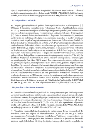 Art. 4º, caput a II

cípio da reciprocidade, que informa o cumprimento dos tratados internacionais. (...) É este o
verdadeiro alcance das disposições da Convenção.” (ADPF 172‑MC‑REF, Rel. Min. Marco
Aurélio, voto da Min. Ellen Gracie, julgamento em 10‑6‑2009, Plenário, DJE de 21­­‑8‑2009.)
I – independência nacional;

•• “Negativa, pelo presidente da República, de entrega do extraditando ao país requerente. (...)

O Tratado de Extradição entre a República Federativa do Brasil e a República Italiana, no seu
art. III, 1, f, permite a não entrega do cidadão da parte requerente quando ‘a parte requerida tiver
razões ponderáveis para supor que a pessoa reclamada será submetida a atos de perseguição’.
(...) Deveras, antes de deliberar sobre a existência de poderes discricionários do presidente
da República em matéria de extradição, ou mesmo se essa autoridade se manteve nos lindes
da decisão proferida pelo Colegiado anteriormente, é necessário definir se o ato do chefe de
Estado é sindicável pelo Judiciário, em abstrato. O art. 1º da Constituição assenta como um
dos fundamentos do Estado brasileiro a sua soberania – que significa o poder político supremo
dentro do território, e, no plano internacional, no tocante às relações da República Federativa
do Brasil com outros Estados soberanos, nos termos do art. 4º, I, da Carta Magna. A soberania
nacional no plano transnacional funda­‑se no princípio da independência nacional, efetivada
pelo presidente da República, consoante suas atribuições previstas no art. 84, VII e VIII, da
Lei Maior. A soberania, dicotomizada em interna e externa, tem na primeira a exteriorização
da vontade popular (art. 14 da CRFB) através dos representantes do povo no parlamento e
no governo; na segunda, a sua expressão no plano internacional, por meio do presidente da
República. No campo da soberania, relativamente à extradição, é assente que o ato de entrega
do extraditando é exclusivo, da competência indeclinável do presidente da República, conforme
consagrado na Constituição, nas Leis, nos Tratados e na própria decisão do Egrégio STF na Ext
1.085. O descumprimento do Tratado, em tese, gera uma lide entre Estados soberanos, cuja
resolução não compete ao STF, que não exerce soberania internacional, máxime para impor
a vontade da República italiana ao chefe de Estado brasileiro, cogitando­‑se de mediação da
Corte Internacional de Haia, nos termos do art. 92 da Carta das Nações Unidas de 1945.” (Rcl
11.243, Rel. p/ o ac. Min. Luiz Fux, julgamento em 8‑6‑2011, Plenário, DJE de 5‑10‑2011.
II – prevalência dos direitos humanos;

•• “A anuência do extraditando ao pedido de sua entrega não desobriga o Estado requerente

de instruir devidamente esse pedido. Mais: o assentimento do acusado com a extradição
não dispensa o exame dos requisitos legais para o deferimento do pleito pelo STF. STF que
participa do processo de extradição para velar pela observância do princípio que a CF chama
de ‘prevalência dos direitos humanos’ (...).” (Ext 1.195, Rel. Min. Ayres Britto, julgamento
em 12‑5‑2011, Plenário, DJE de 21‑6‑2011.) No mesmo sentido: Ext 509, Rel. Min. Celso
de Mello, julgamento em 4‑5‑1990, Plenário, DJ de 1º‑6‑1990.

•• “Extradição e necessidade de observância dos parâmetros do devido processo legal, do

Estado de Direito e do respeito aos direitos humanos. CB, arts. 5º, § 1º, e 60, § 4º. Tráfico
de entorpecentes. Associação delituosa e confabulação. Tipificações correspondentes no
direito brasileiro. (...) Obrigação do STF de manter e observar os parâmetros do devido
processo legal, do Estado de Direito e dos direitos humanos. Informações veiculadas na
55

 