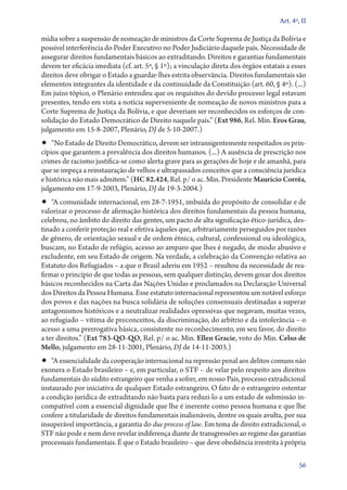 Art. 4º, II

mídia sobre a suspensão de nomeação de ministros da Corte Suprema de Justiça da Bolívia e
possível interferência do Poder Executivo no Poder Judiciário daquele país. Necessidade de
assegurar direitos fundamentais básicos ao extraditando. Direitos e garantias fundamentais
devem ter eficácia imediata (cf. art. 5º, § 1º); a vinculação direta dos órgãos estatais a esses
direitos deve obrigar o Estado a guardar­‑lhes estrita observância. Direitos fundamentais são
elementos integrantes da identidade e da continuidade da Constituição (art. 60, § 4º). (...)
Em juízo tópico, o Plenário entendeu que os requisitos do devido processo legal estavam
presentes, tendo em vista a notícia superveniente de nomeação de novos ministros para a
Corte Suprema de Justiça da Bolívia, e que deveriam ser reconhecidos os esforços de consolidação do Estado Democrático de Direito naquele país.” (Ext 986, Rel. Min. Eros Grau,
julgamento em 15‑8‑2007, Plenário, DJ de 5‑10‑2007.)

•• “No Estado de Direito Democrático, devem ser intransigentemente respeitados os prin-

cípios que garantem a prevalência dos direitos humanos. (...) A ausência de prescrição nos
crimes de racismo justifica­‑se como alerta grave para as gerações de hoje e de amanhã, para
que se impeça a reinstauração de velhos e ultrapassados conceitos que a consciência jurídica
e histórica não mais admitem.” (HC 82.424, Rel. p/ o ac. Min. Presidente Maurício Corrêa,
julgamento em 17‑9‑2003, Plenário, DJ de 19‑3‑2004.)

•• “A comunidade internacional, em 28‑7‑1951, imbuída do propósito de consolidar e de

valorizar o processo de afirmação histórica dos direitos fundamentais da pessoa humana,
celebrou, no âmbito do direito das gentes, um pacto de alta significação ético­‑jurídica, destinado a conferir proteção real e efetiva àqueles que, arbitrariamente perseguidos por razões
de gênero, de orientação sexual e de ordem étnica, cultural, confessional ou ideológica,
buscam, no Estado de refúgio, acesso ao amparo que lhes é negado, de modo abusivo e
excludente, em seu Estado de origem. Na verdade, a celebração da Convenção relativa ao
Estatuto dos Refugiados – a que o Brasil aderiu em 1952 – resultou da necessidade de reafirmar o princípio de que todas as pessoas, sem qualquer distinção, devem gozar dos direitos
básicos reconhecidos na Carta das Nações Unidas e proclamados na Declaração Universal
dos Direitos da Pessoa Humana. Esse estatuto internacional representou um notável esforço
dos povos e das nações na busca solidária de soluções consensuais destinadas a superar
antagonismos históricos e a neutralizar realidades opressivas que negavam, muitas vezes,
ao refugiado – vítima de preconceitos, da discriminação, do arbítrio e da intolerância – o
acesso a uma prerrogativa básica, consistente no reconhecimento, em seu favor, do direito
a ter direitos.” (Ext 783‑QO‑QO, Rel. p/ o ac. Min. Ellen Gracie, voto do Min. Celso de
Mello, julgamento em 28‑11‑2001, Plenário, DJ de 14‑11‑2003.)

•• “A essencialidade da cooperação internacional na repressão penal aos delitos comuns não

exonera o Estado brasileiro – e, em particular, o STF – de velar pelo respeito aos direitos
fundamentais do súdito estrangeiro que venha a sofrer, em nosso País, processo extradicional
instaurado por iniciativa de qualquer Estado estrangeiro. O fato de o estrangeiro ostentar
a condição jurídica de extraditando não basta para reduzi­‑lo a um estado de submissão in­­
compatível com a essencial dignidade que lhe é inerente como pessoa humana e que lhe
confere a titularidade de direitos fundamentais inalienáveis, dentre os quais avulta, por sua
insuperável importância, a garantia do due process of law. Em tema de direito extradicional, o
STF não pode e nem deve revelar indiferença diante de transgressões ao regime das garantias
processuais fundamentais. É que o Estado brasileiro – que deve obediência irrestrita à própria
56

 