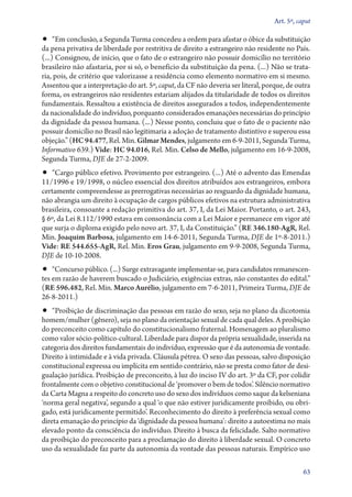 Art. 5º, caput

•• “Em conclusão, a Segunda Turma concedeu a ordem para afastar o óbice da substituição
da pena privativa de liberdade por restritiva de direito a estrangeiro não residente no País.
(...) Consignou, de início, que o fato de o estrangeiro não possuir domicílio no território
brasileiro não afastaria, por si só, o benefício da substituição da pena. (...) Não se trataria, pois, de critério que valorizasse a residência como elemento normativo em si mesmo.
Assentou que a interpretação do art. 5º, caput, da CF não deveria ser literal, porque, de outra
forma, os estrangeiros não residentes estariam alijados da titularidade de todos os direitos
fundamentais. Ressaltou a existência de direitos assegurados a todos, independentemente
da nacionalidade do indivíduo, porquanto considerados emanações necessárias do princípio
da dignidade da pessoa humana. (...) Nesse ponto, concluiu que o fato de o paciente não
possuir domicílio no Brasil não legitimaria a adoção de tratamento distintivo e superou essa
objeção.” (HC 94.477, Rel. Min. Gilmar Mendes, julgamento em 6‑9‑2011, Segunda Turma,
Informativo 639.) Vide: HC 94.016, Rel. Min. Celso de Mello, julgamento em 16‑9‑2008,
Segunda Turma, DJE de 27‑2‑2009.

•• “Cargo público efetivo. Provimento por estrangeiro. (...) Até o advento das Emendas
11/1996 e 19/1998, o núcleo essencial dos direitos atribuídos aos estrangeiros, embora
certamente compreendesse as prerrogativas necessárias ao resguardo da dignidade humana,
não abrangia um direito à ocupação de cargos públicos efetivos na estrutura administrativa
brasileira, consoante a redação primitiva do art. 37, I, da Lei Maior. Portanto, o art. 243,
§ 6º, da Lei 8.112/1990 estava em consonância com a Lei Maior e permanece em vigor até
que surja o diploma exigido pelo novo art. 37, I, da Constituição.” (RE 346.180‑AgR, Rel.
Min. Joaquim Barbosa, julgamento em 14‑6‑2011, Segunda Turma, DJE de 1º‑8‑2011.)
Vide: RE 544.655‑AgR, Rel. Min. Eros Grau, julgamento em 9‑9‑2008, Segunda Turma,
DJE de 10‑10‑2008.

•• “Concurso público. (...) Surge extravagante implementar­‑se, para candidatos remanescen-

tes em razão de haverem buscado o Judiciário, exigências extras, não constantes do edital.”
(RE 596.482, Rel. Min. Marco Aurélio, julgamento em 7‑6‑2011, Primeira Turma, DJE de
26‑8‑2011.)

•• “Proibição de discriminação das pessoas em razão do sexo, seja no plano da dicotomia

homem/mulher (gênero), seja no plano da orientação sexual de cada qual deles. A proibição
do preconceito como capítulo do constitucionalismo fraternal. Homenagem ao pluralismo
como valor sócio­‑político­‑cultural. Liberdade para dispor da própria sexualidade, inserida na
categoria dos direitos fundamentais do indivíduo, expressão que é da autonomia de vontade.
Direito à intimidade e à vida privada. Cláusula pétrea. O sexo das pessoas, salvo disposição
constitucional expressa ou implícita em sentido contrário, não se presta como fator de desigualação jurídica. Proibição de preconceito, à luz do inciso IV do art. 3º da CF, por colidir
frontalmente com o objetivo constitucional de ‘promover o bem de todos’. Silêncio normativo
da Carta Magna a respeito do concreto uso do sexo dos indivíduos como saque da kelseniana
‘norma geral negativa’, segundo a qual ‘o que não estiver juridicamente proibido, ou obrigado, está juridicamente permitido’. Reconhecimento do direito à preferência sexual como
direta emanação do princípio da ‘dignidade da pessoa humana’: direito a autoestima no mais
elevado ponto da consciência do indivíduo. Direito à busca da felicidade. Salto normativo
da proibição do preconceito para a proclamação do direito à liberdade sexual. O concreto
uso da sexualidade faz parte da autonomia da vontade das pessoas naturais. Empírico uso
63

 