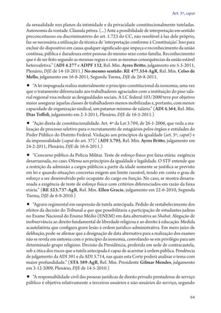 Art. 5º, caput

da sexualidade nos planos da intimidade e da privacidade constitucionalmente tuteladas.
Autonomia da vontade. Cláusula pétrea. (...) Ante a possibilidade de interpretação em sentido
preconceituoso ou discriminatório do art. 1.723 do CC, não resolúvel à luz dele próprio,
faz­‑se necessária a utilização da técnica de ‘interpretação conforme à Constituição’. Isso para
excluir do dispositivo em causa qualquer significado que impeça o reconhecimento da união
contínua, pública e duradoura entre pessoas do mesmo sexo como família. Reconhecimento
que é de ser feito segundo as mesmas regras e com as mesmas consequências da união estável
heteroafetiva.” (ADI 4.277 e ADPF 132, Rel. Min. Ayres Britto, julgamento em 5‑5‑2011,
Plenário, DJE de 14‑10‑2011.) No mesmo sentido: RE 477.554‑AgR, Rel. Min. Celso de
Mello, julgamento em 16‑8‑2011, Segunda Turma, DJE de 26‑8‑2011.

•• “A lei impugnada realiza materialmente o princípio constitucional da isonomia, uma vez

que o tratamento diferenciado aos trabalhadores agraciados com a instituição do piso salarial regional visa reduzir as desigualdades sociais. A LC federal 103/2000 teve por objetivo
maior assegurar àquelas classes de trabalhadores menos mobilizadas e, portanto, com menor
capacidade de organização sindical, um patamar mínimo de salário.” (ADI 4.364, Rel. Min.
Dias Toffoli, julgamento em 2‑3‑2011, Plenário, DJE de 16‑5‑2011.)

•• “Ação direta de constitucionalidade. Art. 4º da Lei 3.769, de 26‑1‑2006, que veda a rea-

lização de processo seletivo para o recrutamento de estagiários pelos órgãos e entidades do
Poder Público do Distrito Federal. Violação aos princípios da igualdade (art. 5º, caput) e
da impessoalidade (caput do art. 37).” (ADI 3.795, Rel. Min. Ayres Britto, julgamento em
24‑2‑2011, Plenário, DJE de 16‑6‑2011.)

•• “Concurso público da Polícia Militar. Teste de esforço físico por faixa etária: exigência
desarrazoada, no caso. Ofensa aos princípios da igualdade e legalidade. O STF entende que
a restrição da admissão a cargos públicos a partir da idade somente se justifica se previsto
em lei e quando situações concretas exigem um limite razoável, tendo em conta o grau de
esforço a ser desenvolvido pelo ocupante do cargo ou função. No caso, se mostra desarrazoada a exigência de teste de esforço físico com critérios diferenciados em razão da faixa
etária.” (RE 523.737‑AgR, Rel. Min. Ellen Gracie, julgamento em 22‑6‑2010, Segunda
Turma, DJE de 6‑8‑2010.)

•• “Agravo regimental em suspensão de tutela antecipada. Pedido de restabelecimento dos

efeitos da decisão do Tribunal a quo que possibilitaria a participação de estudantes judeus
no Exame Nacional do Ensino Médio (ENEM) em data alternativa ao Shabat. Alegação de
inobservância ao direito fundamental de liberdade religiosa e ao direito à educação. Medida
acautelatória que configura grave lesão à ordem jurídico­‑administrativa. Em mero juízo de
delibação, pode­‑se afirmar que a designação de data alternativa para a realização dos exames
não se revela em sintonia com o princípio da isonomia, convolando­‑se em privilégio para um
determinado grupo religioso. Decisão da Presidência, proferida em sede de contracautela,
sob a ótica dos riscos que a tutela antecipada é capaz de acarretar à ordem pública. Pendência
de julgamento da ADI 391 e da ADI 3.714, nas quais esta Corte poderá analisar o tema com
maior profundidade.” (STA 389‑AgR, Rel. Min. Presidente Gilmar Mendes, julgamento
em 3‑12‑2009, Plenário, DJE de 14‑5‑2010.)

•• “A responsabilidade civil das pessoas jurídicas de direito privado prestadoras de serviço
público é objetiva relativamente a terceiros usuários e não usuários do serviço, segundo

64

 