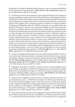 Art. 5º, caput

da República de cidadania e dignidade da pessoa humana, o que se concretiza pela definição
de meios para que eles sejam alcançados.” (ADI 2.649, Rel. Min. Cármen Lúcia, julgamento
em 8‑5‑2008, Plenário, DJE de 17‑10‑2008.)

•• “O Tribunal, por maioria, deu provimento a agravo regimental interposto em suspensão de
tutela antecipada para manter decisão interlocutória proferida por desembargador do Tribunal de Justiça do Estado de Pernambuco, que concedera parcialmente pedido formulado em
ação de indenização por perdas e danos morais e materiais para determinar que o mencionado
Estado­‑membro pagasse todas as despesas necessárias à realização de cirurgia de implante
de Marcapasso Diafragmático Muscular (MDM) no agravante, com o profissional por este
requerido. Na espécie, o agravante, que teria ficado tetraplégico em decorrência de assalto
ocorrido em via pública, ajuizara a ação indenizatória, em que objetiva a responsabilização
do Estado de Pernambuco pelo custo decorrente da referida cirurgia, ‘que devolverá ao autor
a condição de respirar sem a dependência do respirador mecânico’. (...) Além disso, aduziu­‑se
que, entre reconhecer o interesse secundário do Estado, em matéria de finanças públicas, e
o interesse fundamental da pessoa, que é o direito à vida, não haveria opção possível para o
Judiciário, senão de dar primazia ao último. Concluiu­‑se que a realidade da vida tão pulsante
na espécie imporia o provimento do recurso, a fim de reconhecer ao agravante, que inclusive
poderia correr risco de morte, o direito de buscar autonomia existencial, desvinculando­‑se de
um respirador artificial que o mantém ligado a um leito hospitalar depois de meses em estado
de coma, imple­men­tan­do­‑se, com isso, o direito à busca da felicidade, que é um consectário
do princípio da dignidade da pessoa humana.” (STA 223‑AgR, Rel. p/ o ac. Min. Celso de
Mello, julgamento em 14‑4‑2008, Plenário, Informativo 502.)

•• “Isonomia. Paradigmas beneficiados por decisão judicial. Impropriedade. Descabe ter
como inob­servado o princípio isonômico, a pressupor ato do tomador de serviços, quando
os paradigmas chegaram ao patamar remuneratório mediante decisão judicial.” (RE 349.850,
Rel. Min. Marco Aurélio, julgamento em 25‑3‑2008, Primeira Turma, DJE de 23‑5‑2008.)
No mesmo sentido: RE 551.772‑AgR, Rel. Min. Ricardo Lewandowski, julgamento em
19‑10‑2010, Primeira Turma, DJE de 10‑11‑2010.

•• “A igualdade, desde Platão e Aristóteles, consiste em tratar­‑se de modo desigual os desi-

guais. Prestigia­‑se a igualdade, no sentido mencionado, quando, no exame de prévia atividade
jurídica em concurso público para ingresso no MPF, dá­‑se tratamento distinto àqueles que
já integram o Ministério Público. Segurança concedida.” (MS 26.690, Rel. Min. Eros Grau,
julgamento em 3‑9‑2008, Plenário, DJE de 19‑12‑2008.)

•• “Execução fiscal. Insignificância da dívida ativa em cobrança. Ausência do interesse de

agir. Extinção do processo (...). O STF firmou orientação no sentido de que as decisões, que,
em sede de execução fiscal, julgam extinto o respectivo processo, por ausência do interesse
de agir, revelada pela insignificância ou pela pequena expressão econômica do valor da dívida
ativa em cobrança, não transgridem os postulados da igualdade (...) e da inafastabilidade
do controle jurisdicional (...). Precedentes.” (AI 679.874‑AgR, Rel. Min. Celso de Mello,
julgamento em 4‑12‑2007, Segunda Turma, DJE de 1º‑2‑2008.)

•• “Processual penal. Intimação para sessão de julgamento. Anterioridade de três dias. Ilegali-

dade. Violação aos princípios da isonomia, razoabilidade e do ‘defensor natural’. Inocorrência.
(...) A existência de prazos distintos para a defesa e o Procurador­‑Geral, nos regimentos
68

 