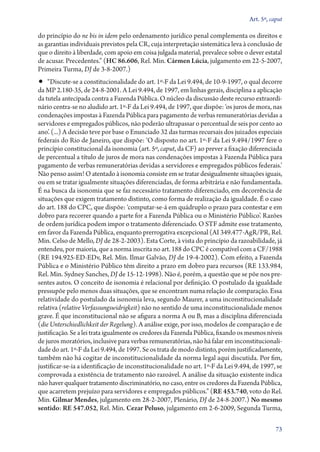 Art. 5º, caput

do princípio do ne bis in idem pelo ordenamento jurídico penal complementa os direitos e
as garantias individuais previstos pela CR, cuja interpretação sistemática leva à conclusão de
que o direito à liberdade, com apoio em coisa julgada material, prevalece sobre o dever estatal
de acusar. Precedentes.” (HC 86.606, Rel. Min. Cármen Lúcia, julgamento em 22‑5‑2007,
Primeira Turma, DJ de 3‑8‑2007.)

•• “Discute­‑se a constitucionalidade do art. 1º‑F da Lei 9.494, de 10‑9‑1997, o qual decorre

da MP 2.180‑35, de 24‑8‑2001. A Lei 9.494, de 1997, em linhas gerais, disciplina a aplicação
da tutela antecipada contra a Fazenda Pública. O núcleo da discussão deste recurso extraordinário centra­‑se no aludido art. 1º‑F da Lei 9.494, de 1997, que dispõe: ‘os juros de mora, nas
condenações impostas à Fazenda Pública para pagamento de verbas remuneratórias devidas a
servidores e empregados públicos, não poderão ultrapassar o percentual de seis por cento ao
ano’. (...) A decisão teve por base o Enunciado 32 das turmas recursais dos juizados especiais
federais do Rio de Janeiro, que dispõe: ‘O disposto no art. 1º‑F da Lei 9.494/1997 fere o
princípio constitucional da isonomia (art. 5º, caput, da CF) ao prever a fixação diferenciada
de percentual a título de juros de mora nas condenações impostas à Fazenda Pública para
pagamento de verbas remuneratórias devidas a servidores e empregados públicos federais.’
Não penso assim! O atentado à isonomia consiste em se tratar desigualmente situações iguais,
ou em se tratar igualmente situações diferenciadas, de forma arbitrária e não fundamentada.
É na busca da isonomia que se faz necessário tratamento diferenciado, em decorrência de
situações que exigem tratamento distinto, como forma de realização da igualdade. É o caso
do art. 188 do CPC, que dispõe: ‘computar­‑se­‑á em quádruplo o prazo para contestar e em
dobro para recorrer quando a parte for a Fazenda Pública ou o Ministério Público’. Razões
de ordem jurídica podem impor o tratamento diferenciado. O STF admite esse tratamento,
em favor da Fazenda Pública, enquanto prerrogativa excepcional (AI 349.477‑AgR/PR, Rel.
Min. Celso de Mello, DJ de 28‑2‑2003). Esta Corte, à vista do princípio da razoabilidade, já
entendeu, por maioria, que a norma inscrita no art. 188 do CPC é compatível com a CF/1988
(RE 194.925‑ED‑EDv, Rel. Min. Ilmar Galvão, DJ de 19‑4‑2002). Com efeito, a Fazenda
Pública e o Ministério Público têm direito a prazo em dobro para recursos (RE 133.984,
Rel. Min. Sydney Sanches, DJ de 15‑12‑1998). Não é, porém, a questão que se põe nos presentes autos. O conceito de isonomia é relacional por definição. O postulado da igualdade
pressupõe pelo menos duas situações, que se encontram numa relação de comparação. Essa
relatividade do postulado da isonomia leva, segundo Maurer, a uma inconstitucionalidade
relativa (relative Verfassungswidrigkeit) não no sentido de uma inconstitucionalidade menos
grave. É que inconstitucional não se afigura a norma A ou B, mas a disciplina diferenciada
(die Unterschiedlichkeit der Regelung). A análise exige, por isso, modelos de comparação e de
justificação. Se a lei trata igualmente os credores da Fazenda Pública, fixando os mesmos níveis
de juros moratórios, inclusive para verbas remuneratórias, não há falar em inconstitucionalidade do art. 1º‑F da Lei 9.494, de 1997. Se os trata de modo distinto, porém justificadamente,
também não há cogitar de inconstitucionalidade da norma legal aqui discutida. Por fim,
justificar­‑se­‑ia a identificação de inconstitucionalidade no art. 1º‑F da Lei 9.494, de 1997, se
comprovada a existência de tratamento não razoável. A análise da situação existente indica
não haver qualquer tratamento discriminatório, no caso, entre os credores da Fazenda Pública,
que acarretem prejuízo para servidores e empregados públicos.” (RE 453.740, voto do Rel.
Min. Gilmar Mendes, julgamento em 28‑2‑2007, Plenário, DJ de 24‑8‑2007.) No mesmo
sentido: RE 547.052, Rel. Min. Cezar Peluso, julgamento em 2‑6‑2009, Segunda Turma,
73

 