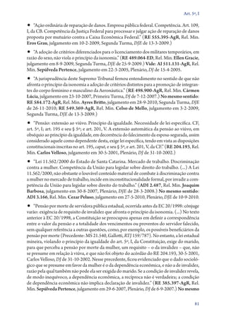 Art. 5º, I

•• “Ação ordinária de reparação de danos. Empresa pública federal. Competência. Art. 109,

I, da CB. Competência da Justiça Federal para processar e julgar ação de reparação de danos
proposta por mutuário contra a Caixa Econômica Federal.” (RE 555.395‑AgR, Rel. Min.
Eros Grau, julgamento em 10‑2‑2009, Segunda Turma, DJE de 13‑3‑2009.)

•• “A adoção de critérios diferenciados para o licenciamento dos militares temporários, em

razão do sexo, não viola o princípio da isonomia.” (RE 489.064‑ED, Rel. Min. Ellen Gracie,
julgamento em 8‑9‑2009, Segunda Turma, DJE de 25‑9‑2009.) Vide: AI 511.131‑AgR, Rel.
Min. Sepúlveda Pertence, julgamento em 22‑3‑2005, Plenário, DJ de 15‑4‑2005.

•• “A jurisprudência deste Supremo Tribunal firmou entendimento no sentido de que não
afronta o princípio da isonomia a adoção de critérios distintos para a promoção de integrantes do corpo feminino e masculino da Aeronáutica.” (RE 498.900‑AgR, Rel. Min. Cármen
Lúcia, julgamento em 23‑10‑2007, Primeira Turma, DJ de 7‑12‑2007.) No mesmo sentido:
RE 584.172‑AgR, Rel. Min. Ayres Britto, julgamento em 28‑9‑2010, Segunda Turma, DJE
de 26‑11‑2010; RE 549.369‑AgR, Rel. Min. Celso de Mello, julgamento em 3‑2‑2009,
Segunda Turma, DJE de 13‑3‑2009.)

•• “Pensão: extensão ao viúvo. Princípio da igualdade. Necessidade de lei específica. CF,
art. 5º, I; art. 195 e seu § 5º; e art. 201, V. A extensão automática da pensão ao viúvo, em
obséquio ao princípio da igualdade, em decorrência do falecimento da esposa­‑segurada, assim
considerado aquele como dependente desta, exige lei específica, tendo em vista as disposições
constitucionais inscritas no art. 195, caput, e seu § 5º, e art. 201, V, da CF.” (RE 204.193, Rel.
Min. Carlos Velloso, julgamento em 30‑5‑2001, Plenário, DJ de 31‑10‑2002.)

•• “Lei 11.562/2000 do Estado de Santa Catarina. Mercado de trabalho. Discriminação
contra a mulher. Competência da União para legislar sobre direito do trabalho. (...) A Lei
11.562/2000, não obstante o louvável conteúdo material de combate à discriminação contra
a mulher no mercado de trabalho, incide em inconstitucionalidade formal, por invadir a competência da União para legislar sobre direito do trabalho.” (ADI 2.487, Rel. Min. Joaquim
Barbosa, julgamento em 30‑8‑2007, Plenário, DJE de 28‑3‑2008.) No mesmo sentido:
ADI 3.166, Rel. Min. Cezar Peluso, julgamento em 27‑5‑2010, Plenário, DJE de 10‑9‑2010.

•• “Pensão por morte de servidora pública estadual, ocorrida antes da EC 20/1998: cônjuge

varão: exigência de requisito de invalidez que afronta o princípio da isonomia. (...) No texto
anterior à EC 20/1998, a Constituição se preocupou apenas em definir a correspondência
entre o valor da pensão e a totalidade dos vencimentos ou proventos do servidor falecido,
sem qualquer referência a outras questões, como, por exemplo, os possíveis beneficiários da
pensão por morte (Precedente: MS 21.540, Gallotti, RTJ 159/787). No entanto, a lei estadual
mineira, violando o princípio da igualdade do art. 5º, I, da Constituição, exige do marido,
para que perceba a pensão por morte da mulher, um requisito – o da invalidez – que, não
se presume em relação à viúva, e que não foi objeto do acórdão do RE 204.193, 30‑5‑2001,
Carlos Velloso, DJ de 31‑10‑2002. Nesse precedente, ficou evidenciado que o dado sociológico que se presume em favor da mulher é o da dependência econômica, e não a de invalidez,
razão pela qual também não pode ela ser exigida do marido. Se a condição de invalidez revela,
de modo inequívoco, a dependência econômica, a recíproca não é verdadeira; a condição
de dependência econômica não implica declaração de invalidez.” (RE 385.397‑AgR, Rel.
Min. Sepúlveda Pertence, julgamento em 29‑6‑2007, Plenário, DJ de 6‑9‑2007.) No mesmo
81

 
