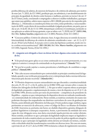 Art. 5º, I e II

proibiu diferença de salários, de exercício de funções e de critérios de admissão, por motivo
de sexo (art. 7º, XXX, da CF/1988), proibição que, em substância, é um desdobramento do
princípio da igualdade de direitos entre homens e mulheres, previsto no inciso I do art. 5º
da CF. Estará, ainda, conclamado o empregador a oferecer à mulher trabalhadora, quaisquer
que sejam suas aptidões, salário nunca superior a R$ 1.200,00, para não ter de responder pela
diferença. (...) Reiteradas as considerações feitas nos votos, então proferidos, e nessa manifestação do MPF, a ação direta de inconstitucionalidade é julgada procedente, em parte, para se
dar ao art. 14 da EC 20, de 15‑12‑1998, interpretação conforme à Constituição, excluindo­‑se
sua aplicação ao salário da licença gestante, a que se refere o art. 7º, XVIII, da CF.” (ADI 1.946,
Rel. Min. Sydney Sanches, julgamento em 3‑4‑2003, Plenário, DJ de 16‑5‑2003.)

•• “Concurso público. Critério de admissão. Sexo. A regra direciona no sentido da incons-

titucionalidade da diferença de critério de admissão considerado o sexo – art. 5º, I; e § 2º
do art. 39 da Carta Federal. A exceção corre à conta das hipóteses aceitáveis, tendo em vista a ordem socioconstitucional.” (RE 120.305, Rel. Min. Marco Aurélio, julgamento em
8‑9‑1994, Segunda Turma, DJ de 9‑6‑1995.)
II – ninguém será obrigado a fazer ou deixar de fazer alguma coisa senão em virtude
de lei;

•• “A lei penal mais grave aplica­‑se ao crime continuado ou ao crime permanente, se a sua
vigên­cia é anterior à cessação da continuidade ou da permanência.” (Súmula 711.)

•• “Só por lei se pode sujeitar a exame psicotécnico a habilitação de candidato a cargo
público.” (Súmula 686.)

•• “Não cabe recurso extraordinário por contrariedade ao princípio constitucional da lega-

lidade, quando a sua verificação pressuponha rever a interpretação dada a normas infraconstitucionais pela decisão recorrida.” (Súmula 636.)

•• “O Plenário desproveu recurso extraordinário em que discutida a constitucionalidade

dos arts. 8º, IV e § 1º; e 44, II, ambos da Lei 8.906/1994, que versam sobre o exame da
Ordem dos Advogados do Brasil (OAB) (...). No que se refere à suposta ofensa ao princípio
da legalidade, porquanto a regulamentação do exame, a teor do disposto no art. 8º, § 1º, da
Lei 8.906/1994, deveria ocorrer por meio de provimento – competência do presidente da
República –, reputou­‑se que a interpretação do dispositivo deveria ser realizada considerando­
‑se a sistematicidade do ordenamento. Nesse sentido, as matérias constantes do exame não
poderiam discrepar das enquadradas nas diretrizes curriculares do curso de graduação em
Direito, assim definido pelo Ministério da Educação. O teste poderia exigir, também, regras
pertinentes ao exercício da advocacia, como o Código de Ética e os ditames do Estatuto
da OAB. Asseverou­‑se, portanto, não haver, no aludido dispositivo, genuína delegação de
poderes legislativos à autarquia corporativa. Assim, o provimento da entidade não seria
capaz de criar obrigação nova, mas daria concretude àquela prevista em caráter abstrato.
Nesse sentido, considerar­‑se que o princípio da legalidade implicaria impor ao legislador o
exaurimento de toda a matéria alusiva ao exercício do poder de polícia significaria alargá­‑lo.
Discorreu­‑se que o princípio da legalidade estrita deveria ser tomado em termos, considerada a velocidade atual das transformações ocorridas em diversas áreas. No caso em exame,
a previsão do art. 8º, § 1º, da Lei 8.906/1994 reclamaria a edição de regulamento executivo,
83

 