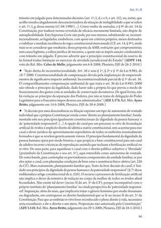 Art. 5º, II

trânsito em julgado para determinadas decisões (art. 1º, I, d, e e h, e art. 15), ou, então, que
acolhe ressalva alegadamente descaracterizadora da situação de inelegibilidade a que se refere
o art. 1º, I, g, dessa mesma LC 64/1990 (...). Como venho de assinalar, o § 9º do art. 14 da
Constituição, por traduzir norma revestida de eficácia meramente limitada, não dispõe de
autoaplicabilidade. Esta Suprema Corte não pode, por isso mesmo, substituindo­‑se, inconstitucionalmente, ao legislador, estabelecer, com apoio em critérios próprios, meios destinados
a viabilizar a imediata incidência da regra constitucional mencionada (CF, art. 14, § 9º), ainda
mais se se considerar que resultarão, dessa proposta da AMB, restrições que comprometerão,
sem causa legítima, a esfera jurídica de terceiros, a quem não se impôs sanção condenatória
com trânsito em julgado. É preciso advertir que o princípio constitucional da reserva de
lei formal traduz limitação ao exercício da atividade jurisdicional do Estado.” (ADPF 144,
voto do Rel. Min. Celso de Mello, julgamento em 6‑8‑2008, Plenário, DJE de 26‑2‑2010.)

•• “Ação direta de inconstitucionalidade. Art. 36 e seus § 1º, § 2º e § 3º da Lei 9.985, de

18‑7‑2000. Constitucionalidade da compensação devida pela implantação de empreendimentos de significativo impacto ambiental. Inconstitucionalidade parcial do § 1º do art. 36.
O com­par­ti­lha­men­to­‑com­pen­sa­ção ambiental de que trata o art. 36 da Lei 9.985/2000
não ofende o princípio da legalidade, dado haver sido a própria lei que previu o modo de
financiamento dos gastos com as unidades de conservação da natureza. De igual forma, não
há violação ao princípio da separação dos Poderes, por não se tratar de delegação do Poder
Legislativo para o Executivo impor deveres aos administrados.” (ADI 3.378, Rel. Min. Ayres
Britto, julgamento em 14‑6‑2008, Plenário, DJE de 20‑6‑2008.)

•• “A decisão por uma descendência ou filiação exprime um tipo de autonomia de vontade

individual que a própria Constituição rotula como ‘direito ao planejamento familiar’, fundamentado este nos princípios igualmente constitucionais da ‘dignidade da pessoa humana’ e
da ‘paternidade responsável’. (...) A opção do casal por um processo in vitro de fecundação
artificial de óvulos é implícito direito de idêntica matriz constitucional, sem acarretar para esse
casal o dever jurídico do aproveitamento reprodutivo de todos os embriões eventualmente
formados e que se revelem geneticamente viáveis. O princípio fundamental da dignidade da
pessoa humana opera por modo binário, o que propicia a base constitucional para um casal
de adultos recorrer a técnicas de reprodução assistida que incluam a fertilização artificial ou
in vitro. De uma parte, para aquinhoar o casal com o direito público subjetivo à ‘liberdade’
(preâmbulo da Constituição e seu art. 5º), aqui entendida como autonomia de vontade.
De outra banda, para contemplar os porvindouros componentes da unidade familiar, se por
eles optar o casal, com planejadas condições de bem­‑estar e assistência físico­‑afetiva (art. 226
da CF). Mais exatamente, planejamento familiar que, ‘fruto da livre decisão do casal’, é ‘fundado nos princípios da dignidade da pessoa humana e da paternidade responsável’ (§ 7º desse
emblemático artigo constitucional de n. 226). O recurso a processos de fertilização artificial
não implica o dever da tentativa de nidação no corpo da mulher de todos os óvulos afinal
fecundados. Não existe tal dever (inciso II do art. 5º da CF), porque incompatível com o
próprio instituto do ‘planejamento familiar’ na citada perspectiva da ‘paternidade responsável’. Imposição, além do mais, que implicaria tratar o gênero feminino por modo desumano
ou degradante, em contrapasso ao direito fundamental que se lê no inciso II do art. 5º da
Constituição. Para que ao embrião in vitro fosse reconhecido o pleno direito à vida, necessário
seria reconhecer a ele o direito a um útero. Proposição não autorizada pela Constituição.”
(ADI 3.510, Rel. Min. Ayres Britto, julgamento em 29‑5‑2008, Plenário, DJE de 28‑5‑2010.)
86

 