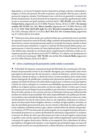 Art. 5º, III e IV

degradante, e, no inciso X daquele mesmo dispositivo, protege o direito à intimidade, à
imagem e à honra das pessoas. De todas as pessoas, seja realçado. Não há, para o direito,
pessoas de categorias variadas. O ser humano é um e a ele deve ser garantido o conjunto dos
direitos fundamentais. As penas haverão de ser impostas e cumpridas, igualmente por todos
os que se encontrem em igual condição, na forma da lei.” (HC 89.429, voto da Rel. Min.
Cármen Lúcia, julgamento em 22‑8‑2006, Primeira Turma, DJ de 2‑2‑2007.) No mesmo
sentido: HC 91.952, Rel. Min. Marco Aurélio, julgamento em 7‑8‑2008, Plenário, DJE
de 19‑12‑2008. Vide: Rcl 9.468‑AgR, Rel. Min. Ricardo Lewandowski, julgamento em
24‑3‑2011, Plenário, DJE de 11‑4‑2011; Rcl 7.814, Rel. Min. Cármen Lúcia, julgamento
em 27‑5‑2010, DJE de 20‑8‑2010.

•• “Tenho para mim, desse modo, que o policial militar que, a pretexto de exercer atividade

de repressão criminal em nome do Estado, inflige, mediante desempenho funcional abusivo,
danos físicos a menor momentaneamente sujeito ao seu poder de coerção, valendo­‑se desse
meio executivo para intimidá­‑lo e coagi­‑lo à confissão de determinado delito, pratica, inequivocamente, o crime de tortura, tal como tipificado pelo art. 233 do Estatuto da Criança
e do Adolescente, expondo­‑se, em função desse comportamento arbitrário, a todas as consequências jurídicas que decorrem da Lei 8.072/1990 (art. 2º), editada com fundamento no
art. 5º, XLIII, da Constituição.” (HC 70.389, voto do Rel. Min. Celso de Mello, julgamento
em 23‑6‑1994, Plenário, DJ de 10‑8‑2001.)
IV – é livre a manifestação do pensamento, sendo vedado o anonimato;

•• “A liberdade de imprensa, enquanto projeção das liberdades de comunicação e de mani-

festação do pensamento, reveste­‑se de conteúdo abrangente, por compreender, entre outras
prerrogativas relevantes que lhe são inerentes, o direito de informar, o direito de buscar a
informação, o direito de opinar, e o direito de criticar. A crítica jornalística, desse modo, traduz
direito impregnado de qualificação constitucional, plenamente oponível aos que exercem
qualquer atividade de interesse da coletividade em geral, pois o interesse social, que legitima
o direito de criticar, sobrepõe­‑se a eventuais suscetibilidades que possam revelar as pessoas
públicas ou as figuras notórias, exercentes, ou não, de cargos oficiais. A crítica que os meios
de comunicação social dirigem às pessoas públicas, por mais dura e veemente que possa ser,
deixa de sofrer, quanto ao seu concreto exercício, as limitações externas que ordinariamente
resultam dos direitos de personalidade. Não induz responsabilidade civil a publicação de matéria jornalística cujo conteúdo divulgue observações em caráter mordaz ou irônico ou, então,
veicule opiniões em tom de crítica severa, dura ou, até, impiedosa, ainda mais se a pessoa a
quem tais observações forem dirigidas ostentar a condição de figura pública, investida, ou
não, de autoridade governamental, pois, em tal contexto, a liberdade de crítica qualifica­‑se
como verdadeira excludente anímica, apta a afastar o intuito doloso de ofender. Jurisprudência. Doutrina. O STF tem destacado, de modo singular, em seu magistério jurisprudencial, a
necessidade de preservar­‑se a prática da liberdade de informação, resguardando­‑se, inclusive,
o exercício do direito de crítica que dela emana, por tratar­‑se de prerrogativa essencial que
se qualifica como um dos suportes axiológicos que conferem legitimação material à própria
concepção do regime democrático. Mostra­‑se incompatível com o pluralismo de ideias,
que legitima a divergência de opiniões, a visão daqueles que pretendem negar, aos meios de
comunicação social (e aos seus profissionais), o direito de buscar e de interpretar as informa91

 
