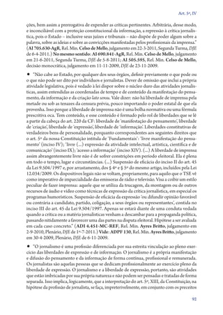Art. 5º, IV

ções, bem assim a prerrogativa de expender as críticas pertinentes. Arbitrária, desse modo,
e inconciliável com a proteção constitucional da informação, a repressão à crítica jornalística, pois o Estado – inclusive seus juízes e tribunais – não dispõe de poder algum sobre a
palavra, sobre as ideias e sobre as convicções manifestadas pelos profissionais da imprensa.”
(AI 705.630‑AgR, Rel. Min. Celso de Mello, julgamento em 22‑3‑2011, Segunda Turma, DJE
de 6‑4‑2011.) No mesmo sentido: AI 690.841‑AgR, Rel. Min. Celso de Mello, julgamento
em 21‑6‑2011, Segunda Turma, DJE de 5‑8‑2011; AI 505.595, Rel. Min. Celso de Mello,
decisão monocrática, julgamento em 11‑11‑2009, DJE de 23‑11‑2009.

•• “Não cabe ao Estado, por qualquer dos seus órgãos, definir previamente o que pode ou

o que não pode ser dito por indivíduos e jornalistas. Dever de omissão que inclui a própria
atividade legislativa, pois é vedado à lei dispor sobre o núcleo duro das atividades jornalísticas, assim entendidas as coordenadas de tempo e de conteúdo da manifestação do pensamento, da informação e da criação lato sensu. Vale dizer: não há liberdade de imprensa pela
metade ou sob as tenazes da censura prévia, pouco importando o poder estatal de que ela
provenha. Isso porque a liberdade de imprensa não é uma bolha normativa ou uma fórmula
prescritiva oca. Tem conteúdo, e esse conteúdo é formado pelo rol de liberdades que se lê
a partir da cabeça do art. 220 da CF: liberdade de ‘manifestação do pensamento’, liberdade
de ‘criação’, liberdade de ‘expressão’, liberdade de ‘informação’. Liberdades constitutivas de
verdadeiros bens de personalidade, porquanto correspondentes aos seguintes direitos que
o art. 5º da nossa Constituição intitula de ‘Fundamentais’: ‘livre manifestação do pensamento’ (inciso IV); ‘livre (...) expressão da atividade intelectual, artística, científica e de
comunicação’ (inciso IX); ‘acesso a informação’ (inciso XIV). (...) A liberdade de imprensa
assim abrangentemente livre não é de sofrer constrições em período eleitoral. Ela é plena
em todo o tempo, lugar e circunstâncias. (...) Suspensão de eficácia do inciso II do art. 45
da Lei 9.504/1997 e, por arrastamento, dos § 4º e § 5º do mesmo artigo, incluídos pela Lei
12.034/2009. Os dispositivos legais não se voltam, propriamente, para aquilo que o TSE vê
como imperativo de imparcialidade das emissoras de rádio e televisão. Visa a coibir um estilo
peculiar de fazer imprensa: aquele que se utiliza da trucagem, da montagem ou de outros
recursos de áudio e vídeo como técnicas de expressão da crítica jornalística, em especial os
programas humorísticos. Suspensão de eficácia da expressão ‘ou difundir opinião favorável
ou contrária a candidato, partido, coligação, a seus órgãos ou representantes’, contida no
inciso III do art. 45 da Lei 9.504/1997. Apenas se estará diante de uma conduta vedada
quando a crítica ou a matéria jornalísticas venham a descambar para a propaganda política,
passando nitidamente a favorecer uma das partes na disputa eleitoral. Hipótese a ser avaliada
em cada caso concreto.” (ADI 4.451‑MC‑REF, Rel. Min. Ayres Britto, julgamento em
2‑9‑2010, Plenário, DJE de 1º‑7‑2011.) Vide: ADPF 130, Rel. Min. Ayres Britto, julgamento
em 30‑4‑2009, Plenário, DJE de 6‑11‑2009.

•• “O jornalismo é uma profissão diferenciada por sua estreita vinculação ao pleno exer-

cício das liberdades de expressão e de informação. O jornalismo é a própria manifestação
e difusão do pensamento e da informação de forma contínua, profissional e remunerada.
Os jornalistas são aquelas pessoas que se dedicam profissionalmente ao exercício pleno da
liberdade de expressão. O jornalismo e a liberdade de expressão, portanto, são atividades
que estão imbricadas por sua própria natureza e não podem ser pensadas e tratadas de forma
separada. Isso implica, logicamente, que a interpretação do art. 5º, XIII, da Constituição, na
hipótese da profissão de jornalista, se faça, impreterivelmente, em conjunto com os preceitos
92

 