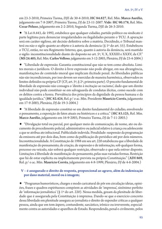 Art. 5º, IV e V

em 23‑3‑2010, Primeira Turma, DJE de 30‑4‑2010; HC 84.827, Rel. Min. Marco Aurélio,
julgamento em 7‑8‑2007, Primeira Turma, DJ de 23‑11‑2007. Vide: HC 90.178, Rel. Min.
Cezar Peluso, julgamento em 2‑2‑2010, Segunda Turma, DJE de 26‑3‑2010.

•• “A Lei 8.443, de 1992, estabelece que qualquer cidadão, partido político ou sindicato é

parte legítima para denunciar irregularidades ou ilegalidades perante o TCU. A apuração
será em caráter sigiloso, até decisão definitiva sobre a matéria. Decidindo, o Tribunal manterá ou não o sigilo quanto ao objeto e à autoria da denúncia (§ 1º do art. 55). Estabeleceu
o TCU, então, no seu Regimento Interno, que, quanto à autoria da denúncia, será mantido
o sigilo: inconstitucionalidade diante do disposto no art. 5º, V, X, XXXIII e XXXV, da CF.”
(MS 24.405, Rel. Min. Carlos Velloso, julgamento em 3‑12‑2003, Plenário, DJ de 23‑4‑2004.)

•• “Liberdade de expressão. Garantia constitucional que não se tem como absoluta. Limi-

tes morais e jurídicos. O direito à livre expressão não pode abrigar, em sua abrangência,
manifestações de conteúdo imoral que implicam ilicitude penal. As liberdades públicas
não são incondicionais, por isso devem ser exercidas de maneira harmônica, observados os
limites definidos na própria CF (CF, art. 5º, § 2º, primeira parte). O preceito fundamental de
liberdade de expressão não consagra o ‘direito à incitação ao racismo’, dado que um direito
individual não pode constituir­‑se em salvaguarda de condutas ilícitas, como sucede com
os delitos contra a honra. Prevalência dos princípios da dignidade da pessoa humana e da
igualdade jurídica.” (HC 82.424, Rel. p/ o ac. Min. Presidente Maurício Corrêa, julgamento
em 17‑9‑2003, Plenário, DJ de 19‑3‑2004.)

•• “A liberdade de expressão constitui­‑se em direito fundamental do cidadão, envolvendo
o pensamento, a exposição de fatos atuais ou históricos e a crítica.” (HC 83.125, Rel. Min.
Marco Aurélio, julgamento em 16‑9‑2003, Primeira Turma, DJ de 7‑11‑2003.)

•• “Divulgação total ou parcial, por qualquer meio de comunicação, de nome, ato ou do­­

cumento de procedimento policial, administrativo ou judicial relativo à criança ou adolescente
a que se atribua ato infracional. Publicidade indevida. Penalidade: suspensão da programação
da emissora até por dois dias, bem como da publicação do periódico até por dois números.
Inconstitucionalidade. A Constituição de 1988 em seu art. 220 estabeleceu que a liberdade de
manifestação do pensamento, de criação, de expressão e de informação, sob qualquer forma,
processo ou veículo, não sofrerá qualquer restrição, observado o que nela estiver disposto.
Limitações à liberdade de manifestação do pensamento, pelas suas variadas formas. Restrição
que há de estar explícita ou implicitamente prevista na própria Constituição.” (ADI 869,
Rel. p/ o ac. Min. Maurício Corrêa, julgamento em 4‑8‑1999, Plenário, DJ de 4‑6‑2004.)
V – é assegurado o direito de resposta, proporcional ao agravo, além da indenização
por dano material, moral ou à imagem;

•• “Programas humorísticos, charges e modo caricatural de pôr em circulação ideias, opini-

ões, frases e quadros espirituosos compõem as atividades de ‘imprensa’, sinônimo perfeito
de ‘informação jornalística’ (§ 1º do art. 220). Nessa medida, gozam da plenitude de liberdade que é assegurada pela Constituição à imprensa. Dando­‑se que o exercício concreto
dessa liberdade em plenitude assegura ao jornalista o direito de expender críticas a qualquer
pessoa, ainda que em tom áspero, contundente, sarcástico, irônico ou irreverente, especialmente contra as autoridades e aparelhos de Estado. Respondendo, penal e civilmente, pelos
95

 