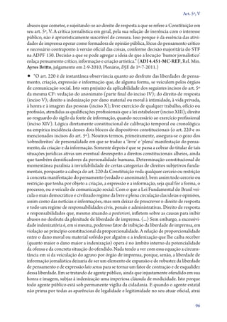 Art. 5º, V

abusos que cometer, e sujeitando­‑se ao direito de resposta a que se refere a Constituição em
seu art. 5º, V. A crítica jornalística em geral, pela sua relação de inerência com o interesse
público, não é aprioristicamente suscetível de censura. Isso porque é da essência das atividades de imprensa operar como formadora de opinião pública, lócus do pensamento crítico
e necessário contraponto à versão oficial das coisas, conforme decisão majoritária do STF
na ADPF 130. Decisão a que se pode agregar a ideia de que a locução ‘humor jornalístico’
enlaça pensamento crítico, informação e criação artística.” (ADI 4.451‑MC‑REF, Rel. Min.
Ayres Britto, julgamento em 2‑9‑2010, Plenário, DJE de 1º‑7‑2011.)

•• “O art. 220 é de instantânea observância quanto ao desfrute das liberdades de pensa-

mento, criação, expressão e informação que, de alguma forma, se veiculem pelos órgãos
de comunicação social. Isto sem prejuízo da aplicabilidade dos seguintes incisos do art. 5º
da mesma CF: vedação do anonimato (parte final do inciso IV); do direito de resposta
(inciso V); direito a indenização por dano material ou moral à intimidade, à vida privada,
à honra e à imagem das pessoas (inciso X); livre exercício de qualquer trabalho, ofício ou
profissão, atendidas as qualificações profissionais que a lei estabelecer (inciso XIII); direito
ao resguardo do sigilo da fonte de informação, quando necessário ao exercício profissional
(inciso XIV). Lógica diretamente constitucional de calibração temporal ou cronológica
na empírica incidência desses dois blocos de dispositivos constitucionais (o art. 220 e os
mencionados incisos do art. 5º). Noutros termos, primeiramente, assegura­‑se o gozo dos
‘sobredireitos’ de personalidade em que se traduz a ‘livre’ e ‘plena’ manifestação do pensamento, da criação e da informação. Somente depois é que se passa a cobrar do titular de tais
situações jurídicas ativas um eventual desrespeito a direitos constitucionais alheios, ainda
que também densificadores da personalidade humana. Determinação constitucional de
momentânea paralisia à inviolabilidade de certas categorias de direitos subjetivos fundamentais, porquanto a cabeça do art. 220 da Constituição veda qualquer cerceio ou restrição
à concreta manifestação do pensamento (vedado o anonimato), bem assim todo cerceio ou
restrição que tenha por objeto a criação, a expressão e a informação, seja qual for a forma, o
processo, ou o veículo de comunicação social. Com o que a Lei Fundamental do Brasil veicula o mais democrático e civilizado regime da livre e plena circulação das ideias e opiniões,
assim como das notícias e informações, mas sem deixar de prescrever o direito de resposta
e todo um regime de responsabilidades civis, penais e administrativas. Direito de resposta
e responsabilidades que, mesmo atuando a posteriori, infletem sobre as causas para inibir
abusos no desfrute da plenitude de liberdade de imprensa. (...) Sem embargo, a excessividade indenizatória é, em si mesma, poderoso fator de inibição da liberdade de imprensa, em
violação ao princípio constitucional da proporcionalidade. A relação de proporcionalidade
entre o dano moral ou material sofrido por alguém e a indenização que lhe caiba receber
(quanto maior o dano maior a indenização) opera é no âmbito interno da potencialidade
da ofensa e da concreta situação do ofendido. Nada tendo a ver com essa equação a circunstância em si da veiculação do agravo por órgão de imprensa, porque, senão, a liberdade de
informação jornalística deixaria de ser um elemento de expansão e de robustez da liberdade
de pensamento e de expressão lato sensu para se tornar um fator de contração e de esqualidez
dessa liberdade. Em se tratando de agente público, ainda que injustamente ofendido em sua
honra e imagem, subjaz à indenização uma imperiosa cláusula de modicidade. Isto porque
todo agente público está sob permanente vigília da cidadania. E quando o agente estatal
não prima por todas as aparências de legalidade e legitimidade no seu atuar oficial, atrai
96

 