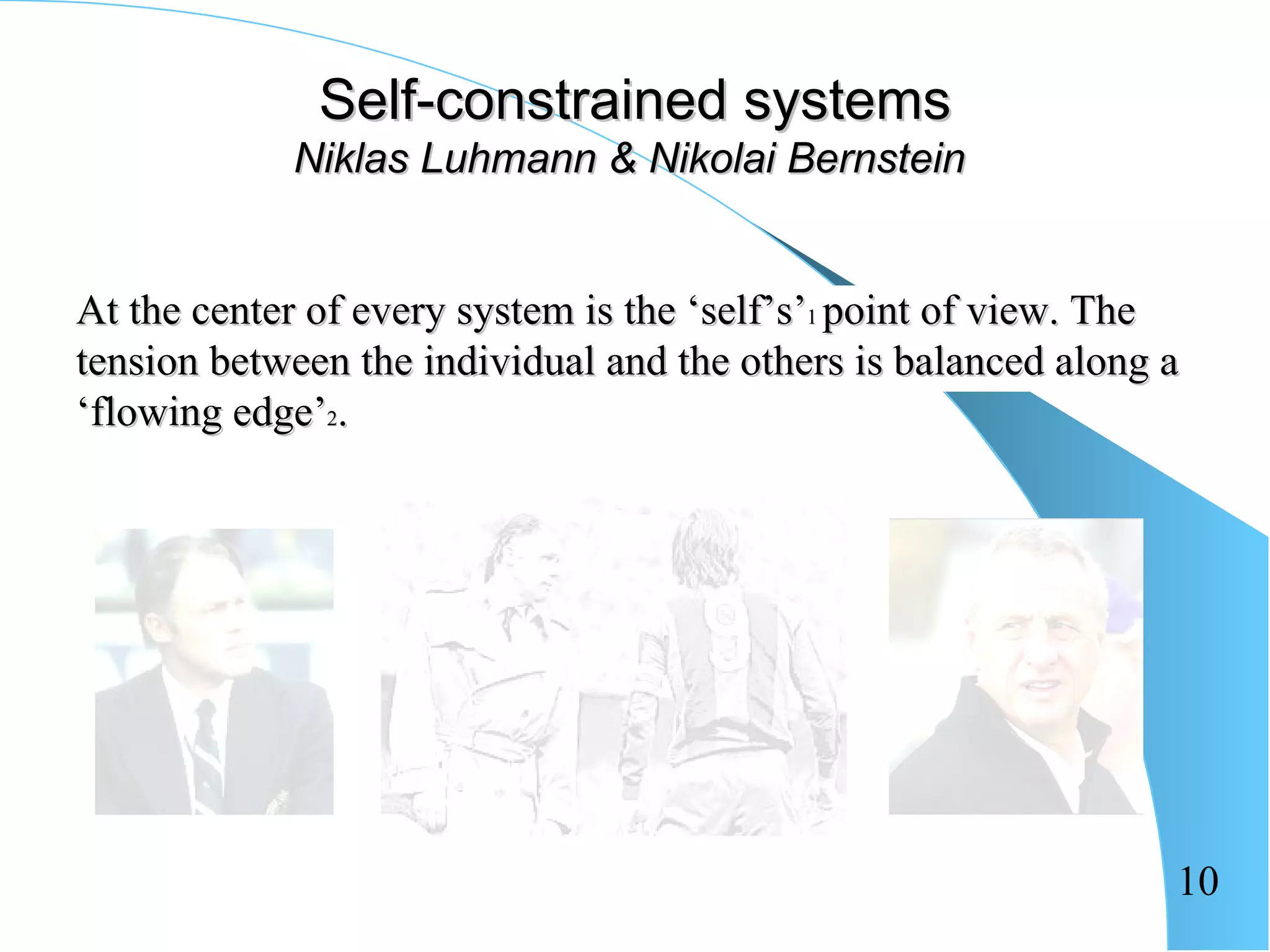 Self-constrained systems
            Niklas Luhmann & Nikolai Bernstein


At the center of every system is the ‘self’s’1 point of view. The
tension between the individual and the others is balanced along a
‘flowing edge’2.




                                                                10
 