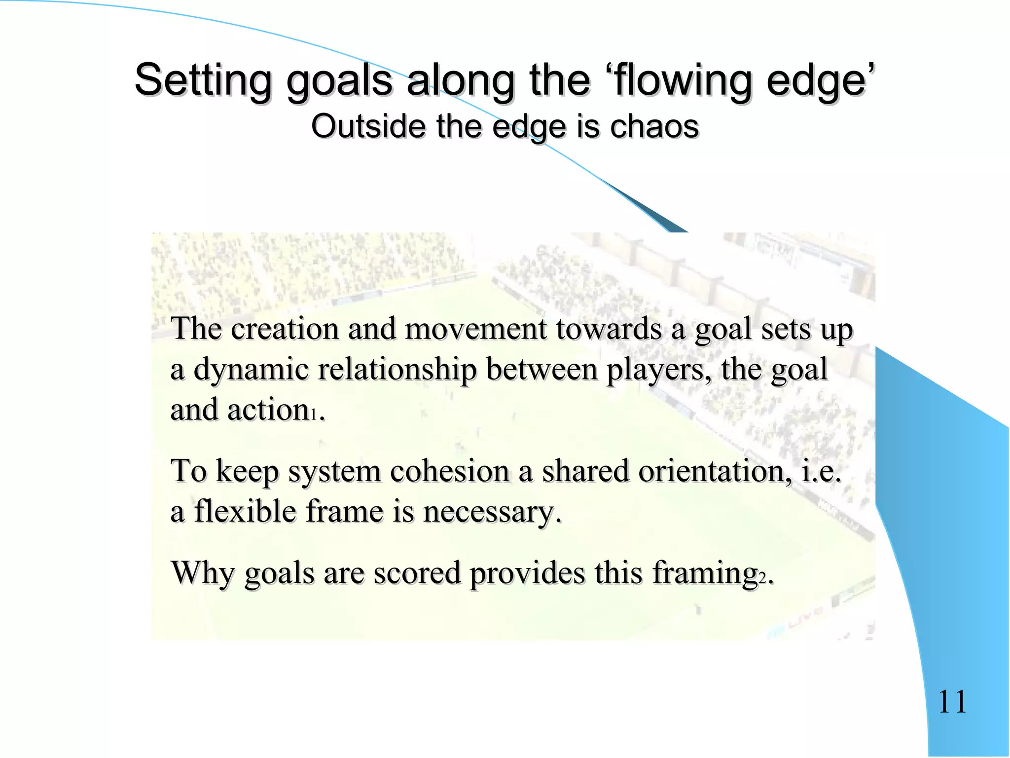 Setting goals along the ‘flowing edge’
           Outside the edge is chaos




 The creation and movement towards a goal sets up
 a dynamic relationship between players, the goal
 and action1.
 To keep system cohesion a shared orientation, i.e.
 a flexible frame is necessary.
 Why goals are scored provides this framing2.


                                                      11
 