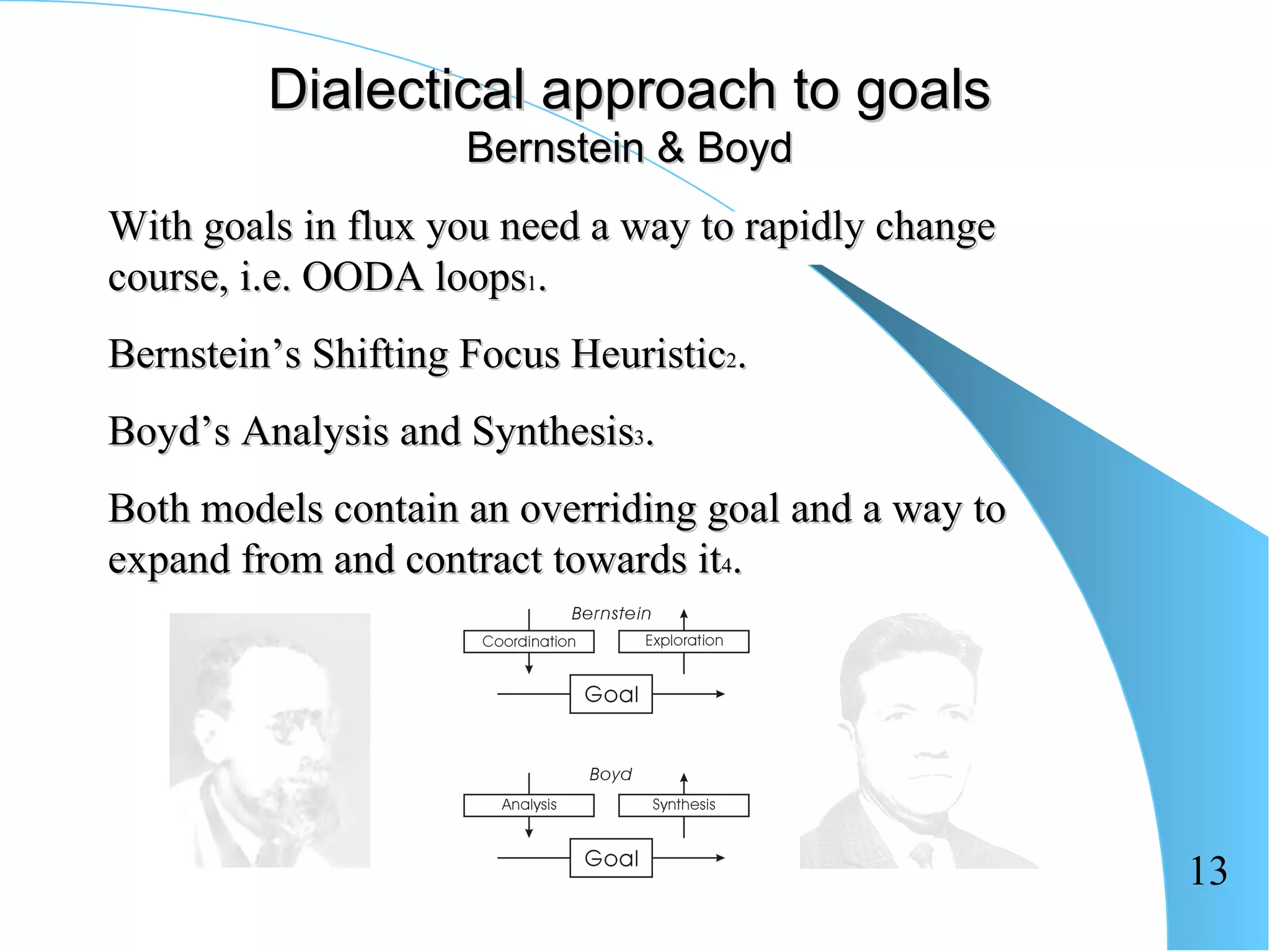 Dialectical approach to goals
                     Bernstein & Boyd
With goals in flux you need a way to rapidly change
course, i.e. OODA loops1.
Bernstein’s Shifting Focus Heuristic2.
Boyd’s Analysis and Synthesis3.
Both models contain an overriding goal and a way to
expand from and contract towards it4.




                                                      13
 