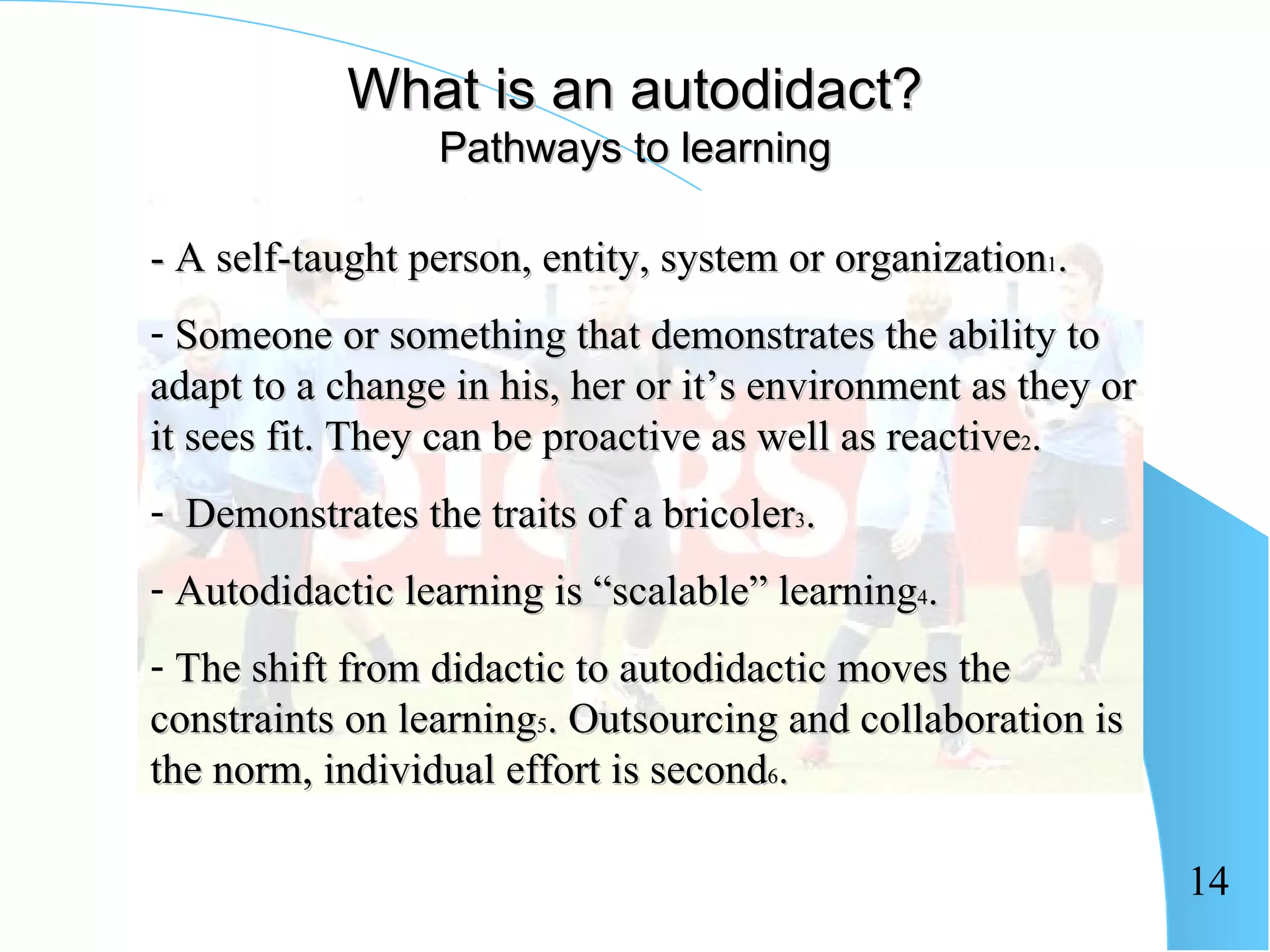 What is an autodidact?
                 Pathways to learning

- A self-taught person, entity, system or organization1.
- Someone or something that demonstrates the ability to
adapt to a change in his, her or it’s environment as they or
it sees fit. They can be proactive as well as reactive2.
- Demonstrates the traits of a bricoler3.
- Autodidactic learning is “scalable” learning4.
- The shift from didactic to autodidactic moves the
constraints on learning5. Outsourcing and collaboration is
the norm, individual effort is second6.

                                                               14
 