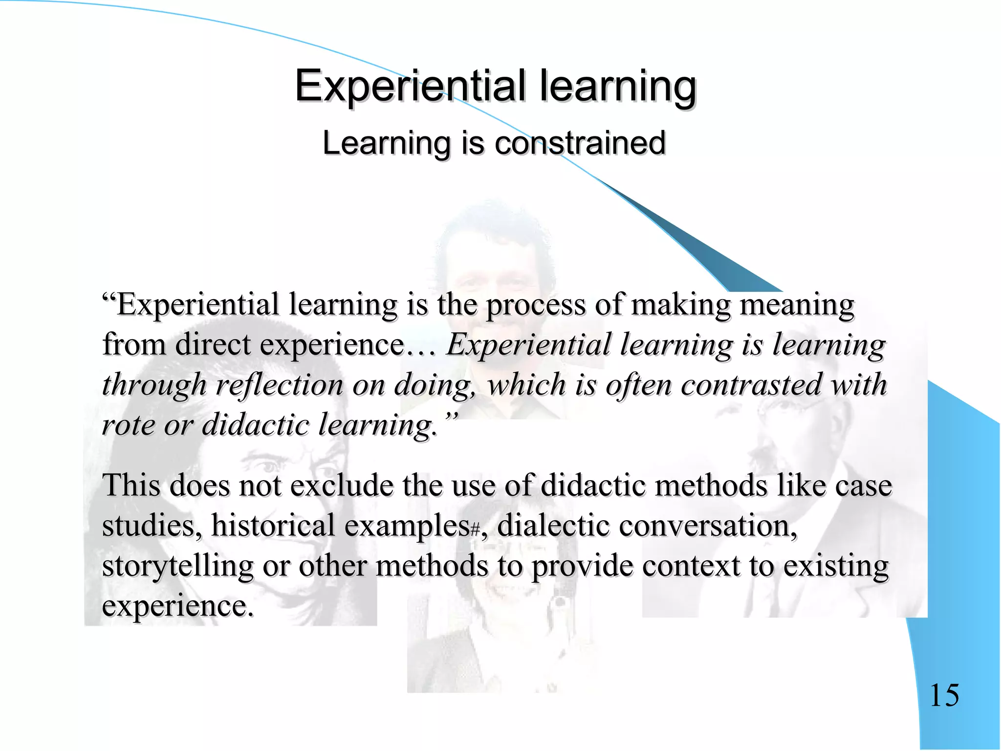 Experiential learning
                Learning is constrained



“Experiential learning is the process of making meaning
from direct experience… Experiential learning is learning
through reflection on doing, which is often contrasted with
rote or didactic learning.”
This does not exclude the use of didactic methods like case
studies, historical examples#, dialectic conversation,
storytelling or other methods to provide context to existing
experience.

                                                               15
 