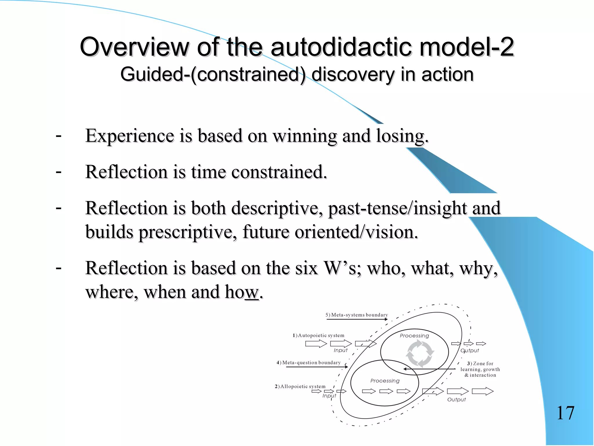 Overview of the autodidactic model-2
        Guided-(constrained) discovery in action


-   Experience is based on winning and losing.
-   Reflection is time constrained.
-   Reflection is both descriptive, past-tense/insight and
    builds prescriptive, future oriented/vision.
-   Reflection is based on the six W’s; who, what, why,
    where, when and how.




                                                             17
 