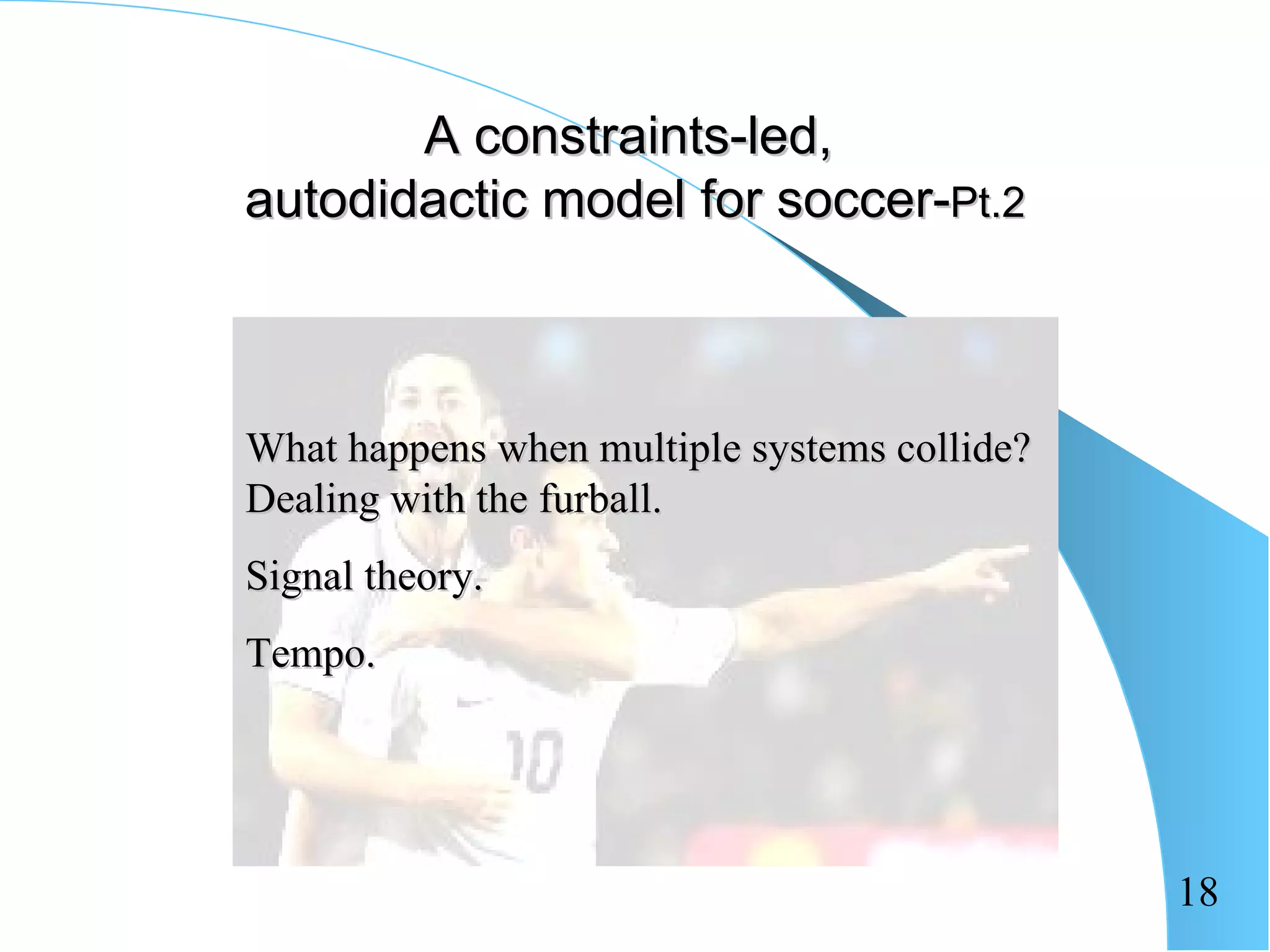A constraints-led,
autodidactic model for soccer-Pt.2



What happens when multiple systems collide?
Dealing with the furball.
Signal theory.
Tempo.




                                              18
 