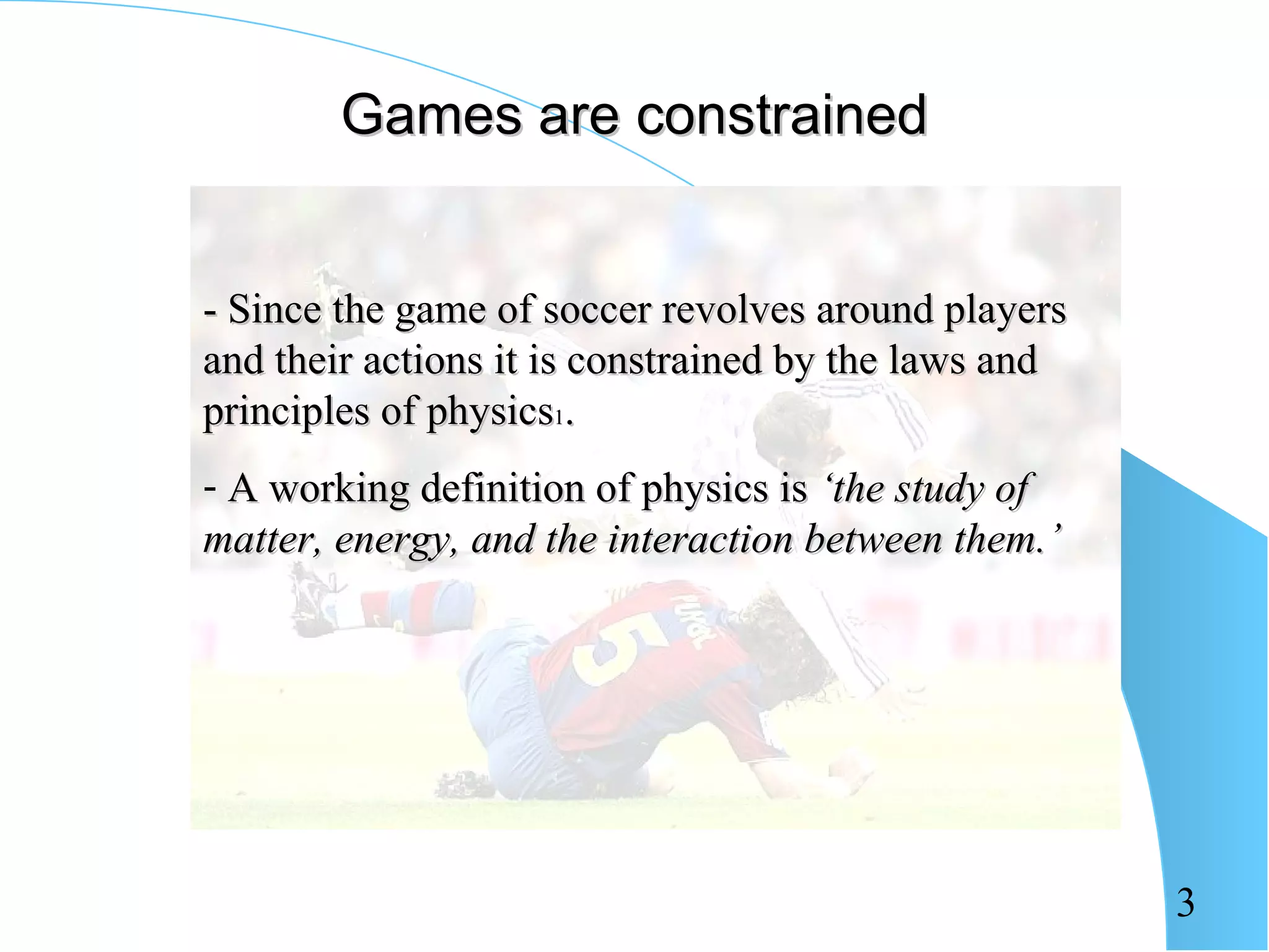 Games are constrained


- Since the game of soccer revolves around players
and their actions it is constrained by the laws and
principles of physics1.
- A working definition of physics is ‘the study of
matter, energy, and the interaction between them.’




                                                      3
 