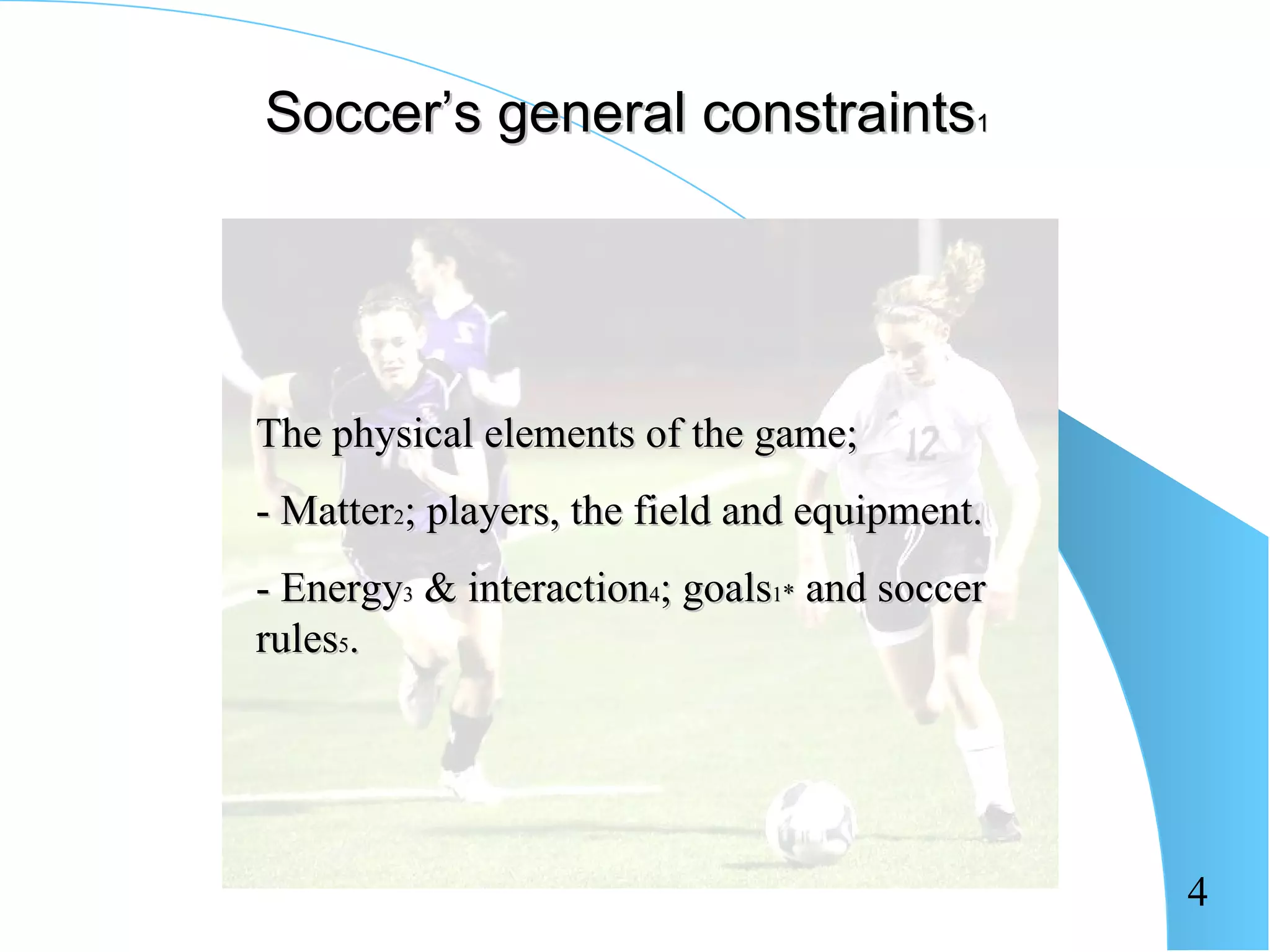 Soccer’s general constraints1




The physical elements of the game;
- Matter2; players, the field and equipment.
- Energy3 & interaction4; goals1* and soccer
rules5.




                                               4
 