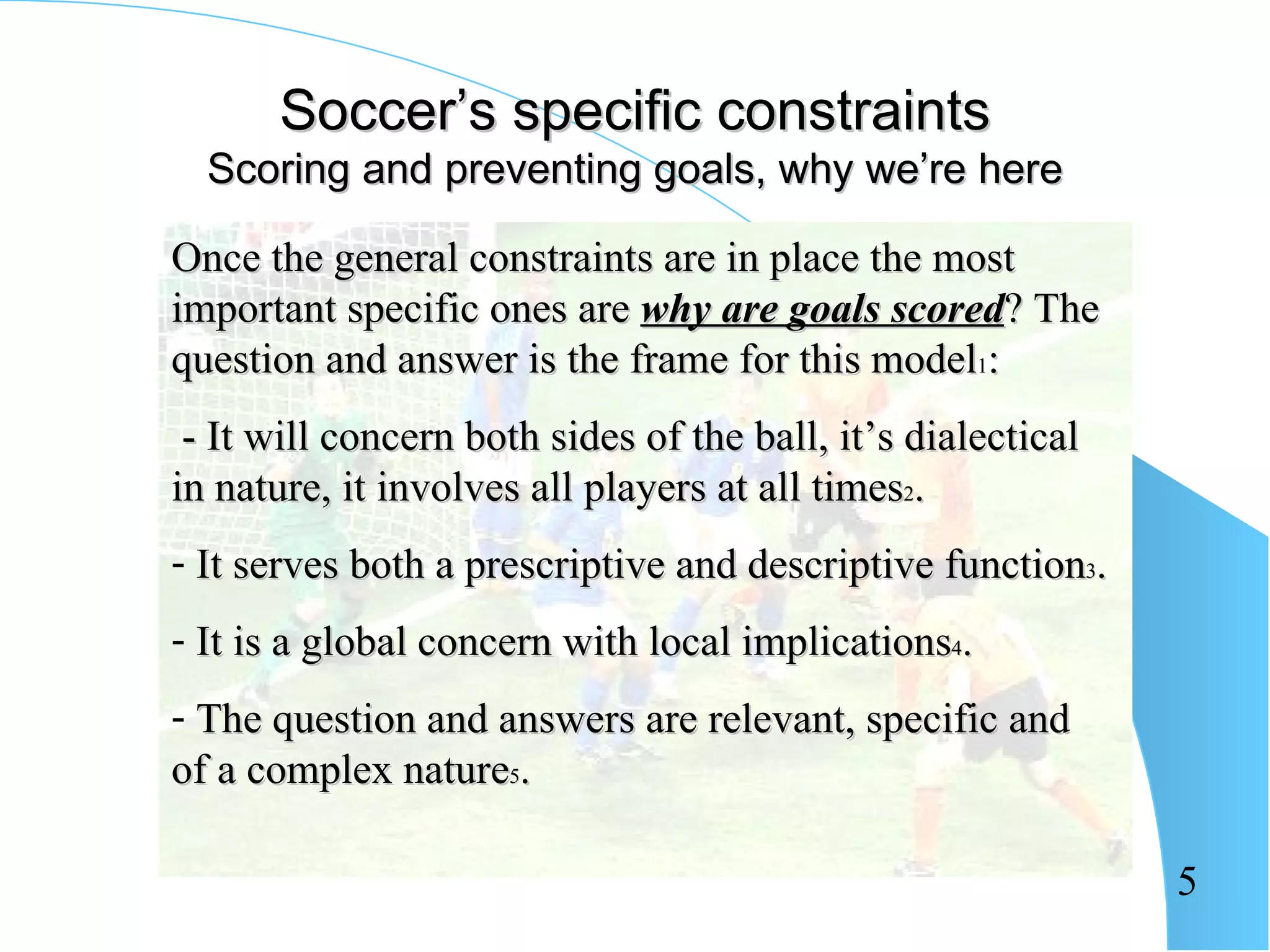 Soccer’s specific constraints
  Scoring and preventing goals, why we’re here

Once the general constraints are in place the most
important specific ones are why are goals scored? The
question and answer is the frame for this model1:
 - It will concern both sides of the ball, it’s dialectical
in nature, it involves all players at all times2.
- It serves both a prescriptive and descriptive function3.
- It is a global concern with local implications4.
- The question and answers are relevant, specific and
of a complex nature5.

                                                              5
 