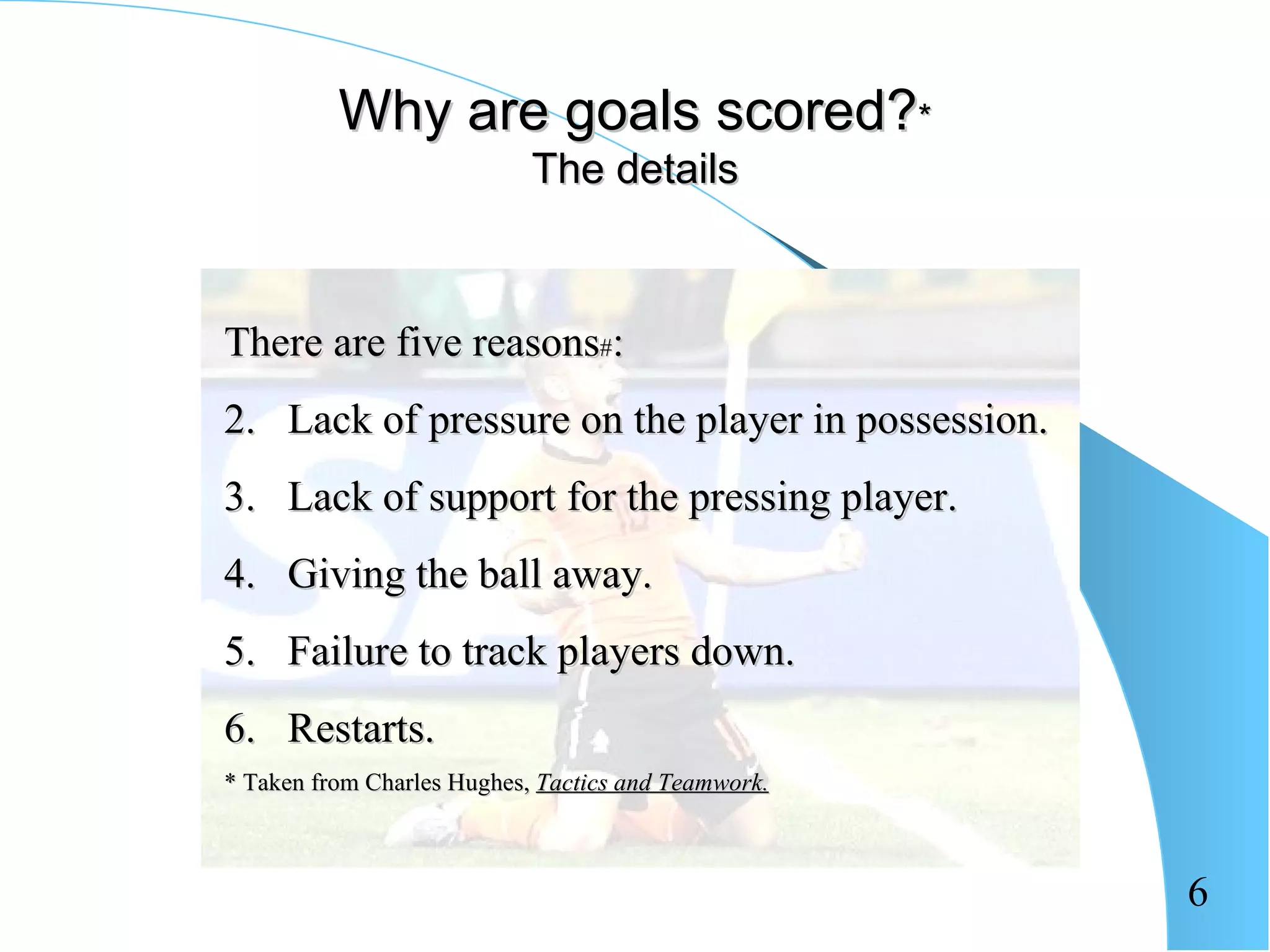 Why are goals scored?*
                            The details



There are five reasons#:
2. Lack of pressure on the player in possession.
3. Lack of support for the pressing player.
4. Giving the ball away.
5. Failure to track players down.
6. Restarts.
* Taken from Charles Hughes, Tactics and Teamwork.



                                                     6
 
