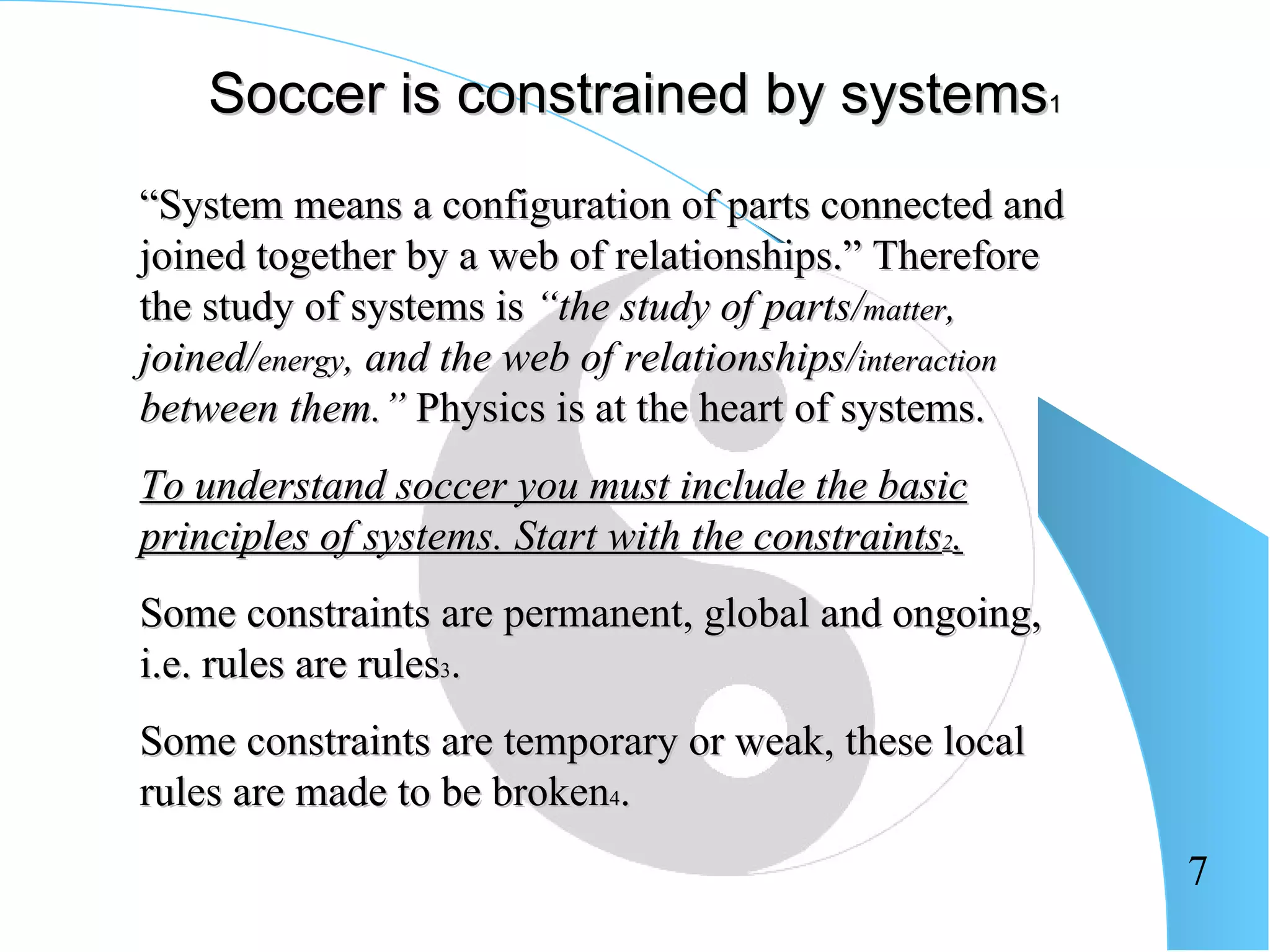 Soccer is constrained by systems1
“System means a configuration of parts connected and
joined together by a web of relationships.” Therefore
the study of systems is “the study of parts/matter,
joined/energy, and the web of relationships/interaction
between them.” Physics is at the heart of systems.
To understand soccer you must include the basic
principles of systems. Start with the constraints2.
Some constraints are permanent, global and ongoing,
i.e. rules are rules3.
Some constraints are temporary or weak, these local
rules are made to be broken4.
                                                          7
 