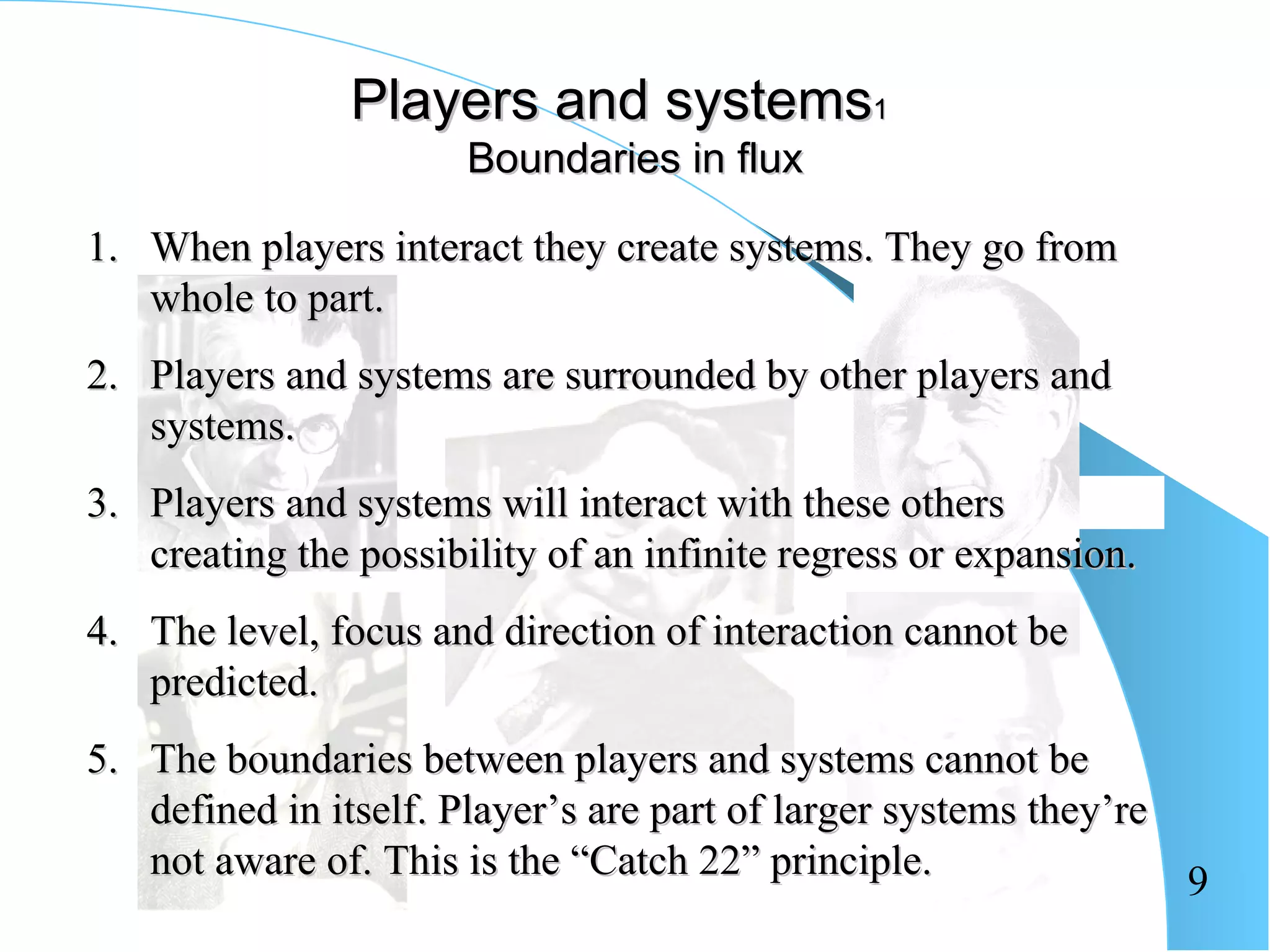 Players and systems1
                       Boundaries in flux

1. When players interact they create systems. They go from
   whole to part.
2. Players and systems are surrounded by other players and
   systems.
3. Players and systems will interact with these others
   creating the possibility of an infinite regress or expansion.
4. The level, focus and direction of interaction cannot be
   predicted.
5. The boundaries between players and systems cannot be
   defined in itself. Player’s are part of larger systems they’re
   not aware of. This is the “Catch 22” principle.                9
 
