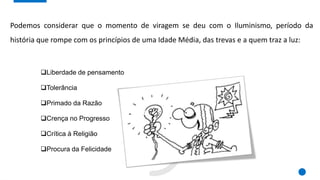 Podemos considerar que o momento de viragem se deu com o Iluminismo, período da
história que rompe com os princípios de uma Idade Média, das trevas e a quem traz a luz:
Liberdade de pensamento
Tolerância
Primado da Razão
Crença no Progresso
Crítica à Religião
Procura da Felicidade
 