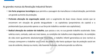 As grandes marcas da Revolução Industrial foram:
• Um forte progresso tecnológico que permitiu a passagem da manufatura à industrialização, permitindo
um grande aumento da produção;
• Profunda alteração da organização social, com o surgimento de duas novas classes sociais que se
encontram em situação de grande desigualdade – os capitalistas (proprietários do capital) e o
proletariado (que possuindo apenas a sua força de trabalho a vendem aos capitalistas);
• Radical alteração do carácter do trabalho, que passou a ser, na sua grande trabalho assalariado. Estes
salários eram, contudo, cada vez mais baixos, as condições de trabalho eram degradantes. As condições
de vida eram igualmente absolutamente miseráveis, o trabalho infantil generalizou-se (era normal as
crianças começarem a trabalhar aos 6 anos de idade) e não havia qualquer tipo de proteção social em
caso de acidente, doença ou morte, não havendo inclusive, nenhuma pensão ou reforma.
 