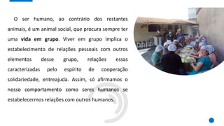 O ser humano, ao contrário dos restantes
animais, é um animal social, que procura sempre ter
uma vida em grupo. Viver em grupo implica o
estabelecimento de relações pessoais com outros
elementos desse grupo, relações essas
caracterizadas pelo espírito de cooperação
solidariedade, entreajuda. Assim, só afirmamos o
nosso comportamento como seres humanos se
estabelecermos relações com outros humanos.
 