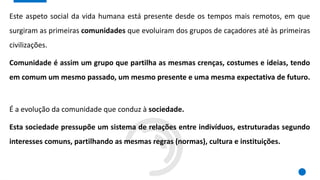 Este aspeto social da vida humana está presente desde os tempos mais remotos, em que
surgiram as primeiras comunidades que evoluiram dos grupos de caçadores até às primeiras
civilizações.
Comunidade é assim um grupo que partilha as mesmas crenças, costumes e ideias, tendo
em comum um mesmo passado, um mesmo presente e uma mesma expectativa de futuro.
É a evolução da comunidade que conduz à sociedade.
Esta sociedade pressupõe um sistema de relações entre indivíduos, estruturadas segundo
interesses comuns, partilhando as mesmas regras (normas), cultura e instituições.
 