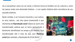 Ao se perspetivar como um ser social, o Homem torna-se também um ser cultural e, como
tal, possui ainda uma dimensão histórica – é um sujeito histórico (tem consciência do seu
passado coletivo).
Neste sentido, o ser humano transmite a sua cultura,
os seus valores… aos seus pares provocando o que
chamamos de Reprodução social. Opera-se assim uma
transformação coletiva que se torna permanente e
facilmente identificável no tempo e na História. Essa
transformação não é mais do que uma Mudança
social (por exemplo, a Revolução do 25 de Abril).
 