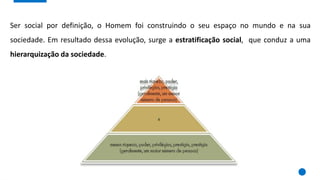 Ser social por definição, o Homem foi construindo o seu espaço no mundo e na sua
sociedade. Em resultado dessa evolução, surge a estratificação social, que conduz a uma
hierarquização da sociedade.
 