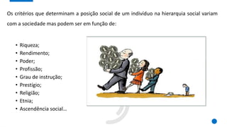 Os critérios que determinam a posição social de um indivíduo na hierarquia social variam
com a sociedade mas podem ser em função de:
• Riqueza;
• Rendimento;
• Poder;
• Profissão;
• Grau de instrução;
• Prestígio;
• Religião;
• Etnia;
• Ascendência social…
 