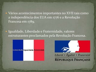  Vários acontecimentos importantes no XVII tais como
a independência dos EUA em 1776 e a Revolução
Francesa em 1789.
 Igualdade, Liberdade e Fraternidade, valores
estruturantes proclamados pela Revolução Francesa.
 