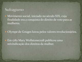  Movimento social, iniciado no século XIX, cuja
finalidade era a conquista do direito de voto para as
mulheres.
 Olympe de Gouges lutou pelos valores revolucionários.
 Em 1782 Mary Wollstonecraft publicou uma
reivindicação dos direitos da mulher.
 