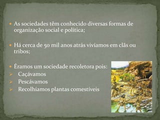  As sociedades têm conhecido diversas formas de
organização social e política;
 Há cerca de 50 mil anos atrás vivíamos em clãs ou
tribos;
 Éramos um sociedade recoletora pois:
 Caçávamos
 Pescávamos
 Recolhíamos plantas comestíveis
 