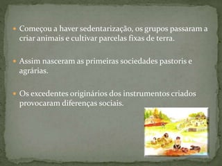  Começou a haver sedentarização, os grupos passaram a
criar animais e cultivar parcelas fixas de terra.
 Assim nasceram as primeiras sociedades pastoris e
agrárias.
 Os excedentes originários dos instrumentos criados
provocaram diferenças sociais.
 