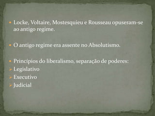  Locke, Voltaire, Mostesquieu e Rousseau opuseram-se
ao antigo regime.
 O antigo regime era assente no Absolutismo.
 Princípios do liberalismo, separação de poderes:
 Legislativo
 Executivo
 Judicial
 