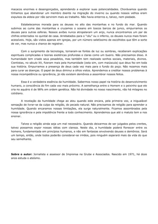 macacos enormes e desengonçados, aprendendo a explorar suas potencialidades. Chorávamos quando
tínhamos que abandonar um membro doente na migração do inverno ou quando nossos velhos eram
expulsos da aldeia por não servirem mais ao trabalho. Não havia enterros e, talvez, nem piedade.
Estabelecemos morada para os deuses no alto das montanhas e no fundo do mar. Quando
subimos ao cume das montanhas e cruzamos o oceano em toscos barcos de junco, empurramos os
deuses para outras esferas. Nossos aviões nunca atropelaram um anjo, nunca encontramos um par de
chifres enterrados no quintal de casa. Arrebatados para o “céu” ou o inferno, os deuses nunca mais foram
acessíveis. Hoje, são vistos apenas em igrejas, por um número seletíssimo de escolhidos que têm a sorte
de ver, mas nunca a chance de registrar.
Com o surgimento da tecnologia, tornaram-se fontes de luz ou sombras, receberam explicações
espirituais complicadas e teorias esotéricas profundas e claras como um bueiro. Não precisamos disso. A
humanidade tem criado seus pesadelos, mas também tem realizado sonhos sociais, materiais, divinos.
Cientistas, no século XX, fizeram mais pela Humanidade (esta sim, com maiúscula) que deus fez em toda
sua história. Empurramos a presença de deus cada vez mais para o fundo do poço. Não rezamos mais
para curar as doenças. O papel de deus diminui a olhos vistos. Aprendemos a creditar nossos problemas à
nossa incompetência ou ignorância, já não existem demônios a assombrar nossos feitos.
Essa é a verdadeira essência da humildade. Sabermos nosso papel na história do desenvolvimento
humano, a consciência do fim cada vez mais próximo. A semelhança entre o Homem e o peixinho que ele
cria no aquário é de 98% em ordem genética. Não há divindade no nosso nascimento, não há milagres no
cotidiano.
A revelação da humildade chega ao ateu quando este encara, pela primeira vez, a inigualável
sensação de livrar-se da culpa da religião, do pecado natural. Não precisamos de religião para aprender a
humildade. Quando encaramos nossas limitações, ela surge naturalmente. Ficamos assombrados pela
nossa ignorância e pela impotência frente a todo conhecimento. Aprendemos que até o matuto tem a nos
ensinar.
Talvez a religião ainda seja um mal necessário. Quando deixarmos de ser julgados pelos crentes,
talvez possamos expor nossas idéias com clareza. Neste dia, a humildade poderá florescer entre os
homens, fundamentada em princípios humanos, e não em fantasias envolvendo deuses e demônios. Será
um tempo, então, onde todos poderão considerar-se irmãos, pois ninguém esperará mais da vida do que
seu semelhante.
Sobre o autor: Jornalista e assessor de Imprensa na Grube e Associados. Nascido em 1971, há doze
anos estuda o ateísmo.
 
