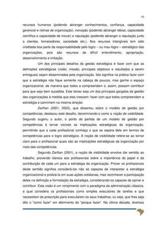 10
recursos humanos (podendo abranger conhecimentos, confiança, capacidade
gerencial e rotinas de organização), inovação (podendo abranger idéias, capacidade
científica e capacidade de inovar) e reputação (podendo abranger a reputação junto
a clientes, fornecedores, sociedade etc.). Aos recursos intangíveis tem sido
creditada boa parte da responsabilidade pelo logro – ou mau-logro – estratégico das
organizações, pois são recursos de difícil entendimento, apropriação,
desenvolvimento e imitação.
Um dos principais desafios da gestão estratégica é fazer com que as
definições estratégicas (visão, missão, principais objetivos e resultados a serem
entregues) sejam disseminadas pela organização. Isto significa na prática fazer com
que a estratégia não fique somente na cabeça de poucos, mas ganhe o espaço
organizacional, de maneira que todos a compreendam e, assim, possam contribuir
para que seja bem sucedida. Este talvez seja um dos principais gargalos da gestão
das organizações à medida que elas crescem: fazer com que todos compreendam a
estratégia e caminhem na mesma direção.
Zarifian (2001, 2003), que dissertou sobre o modelo de gestão por
competências, destacou este desafio, denominando-o como a noção de visibilidade.
Segundo sugeriu o autor, o ponto de partida de um modelo de gestão por
competências é tornar visíveis as implicações estratégicas da organização,
permitindo que a cada profissional conheça o que se espera dele em termos de
competências para o logro estratégico. A noção de visibilidade refere-se ao tornar
claro para o profissional quais são as implicações estratégicas da organização por
meio das competências.
Segundo Zarifian (2001), a noção de visibilidade envolve dar sentido ao
trabalho, provendo clareza aos profissionais sobre a importância do papel e da
contribuição de cada um para a estratégia da organização. Prover os profissionais
deste sentido significa considerá-los não só capazes de interpretar a estratégia
organizacional e praticá-la em suas ações cotidianas, mas reconhecer a participação
deles na definição e formatação da estratégia, considerando-os capazes de opinar e
contribuir. Esta visão é um rompimento com o paradigma da administração clássica,
a qual considera os profissionais como simples executores de tarefas e que
necessitam de prescrição para executarem os seus trabalhos, ou seja, que lhes seja
dito o “como fazer” em detrimento do “porque fazer”. Na última década, diversos
 